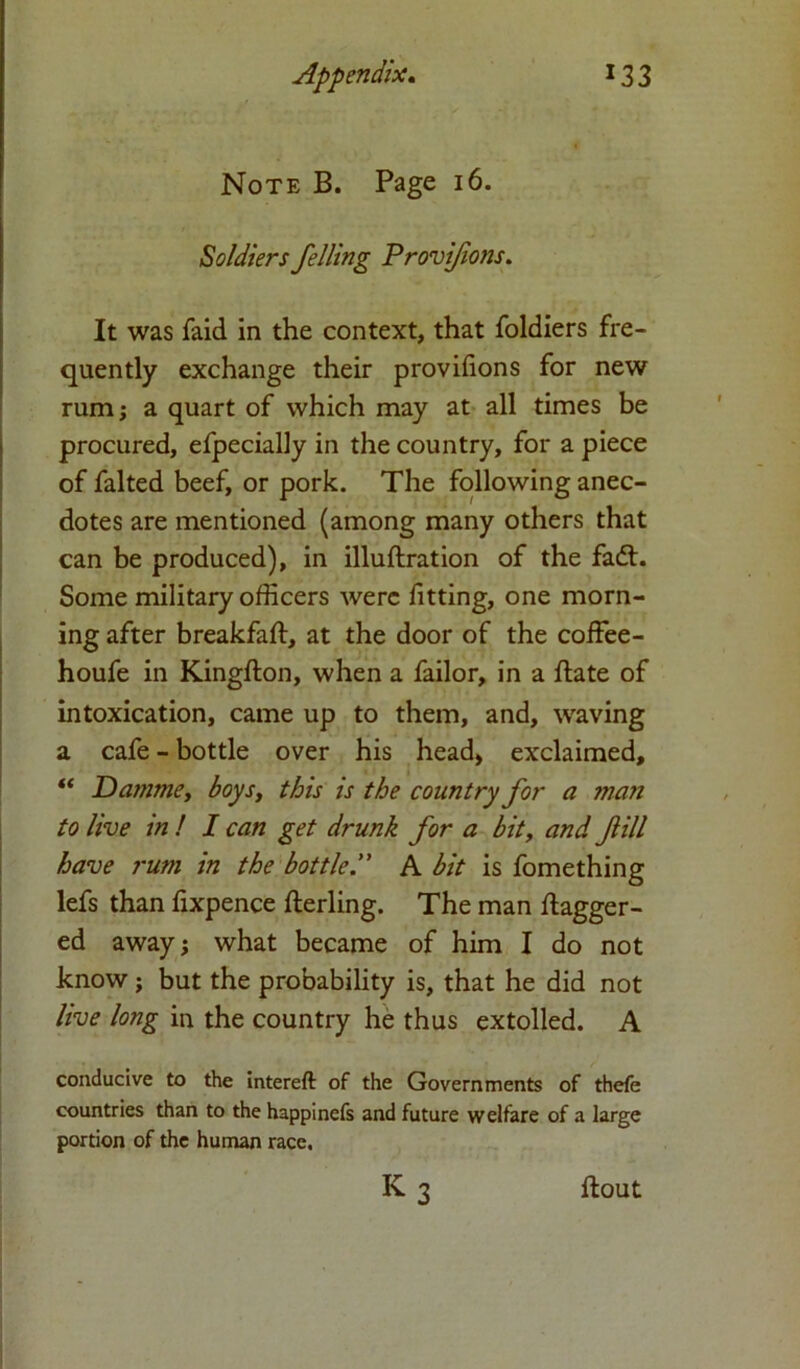 Note B. Page 16. Soldiers felling Provifons. It was faid in the context, that foldiers fre- quently exchange their provifions for new rum; a quart of which may at all times be procured, efpecially in the country, for a piece of falted beef, or pork. The following anec- dotes are mentioned (among many others that can be produced), in illuftration of the fadt. Some military officers were fitting, one morn- ing after breakfaft, at the door of the coffee- houfe in Kingfton, when a failor, in a date of intoxication, came up to them, and, waving a cafe - bottle over his head, exclaimed, “ Damme, boys, this is the country for a man to live in ! I can get drunk for a bit, and fill have rum in the bottleA bit is fomething lefs than fixpence derling. The man dagger- ed away; what became of him I do not know; but the probability is, that he did not live long in the country he thus extolled. A conducive to the intereft of the Governments of thefe countries than to the happinefs and future welfare of a large portion of the human race. k3 flout