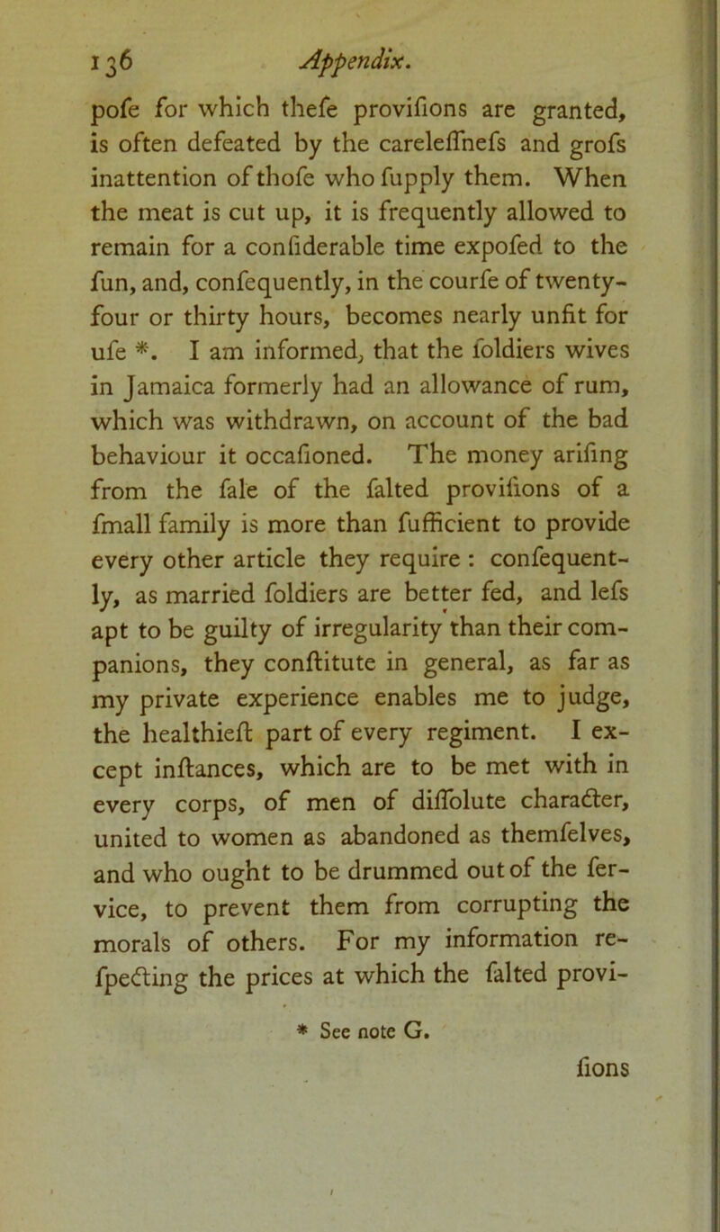 pofe for which thefe provifions are granted, is often defeated by the careleffnefs and grofs inattention ofthofe whofupply them. When the meat is cut up, it is frequently allowed to remain for a confiderable time expofed to the fun, and, confequently, in the courfe of twenty- four or thirty hours, becomes nearly unfit for ufe *. I am informed, that the foldiers wives in Jamaica formerly had an allowance of rum, which was withdrawn, on account of the bad behaviour it occafioned. The money arifing from the fale of the falted provifions of a fmall family is more than fufficient to provide every other article they require : confequent- ly, as married foldiers are better fed, and lefs apt to be guilty of irregularity than their com- panions, they conftitute in general, as far as my private experience enables me to judge, the healthiefl part of every regiment. I ex- cept inftances, which are to be met with in every corps, of men of dilfolute charadter, united to women as abandoned as themfelves, and who ought to be drummed out of the fer- vice, to prevent them from corrupting the morals of others. For my information re- fpedting the prices at which the falted provi- * See note G. fions