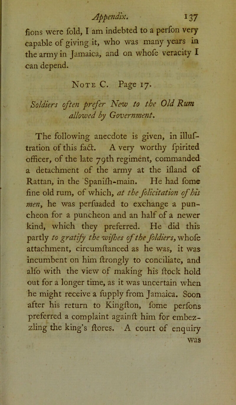 fions were fold, I am indebted to a perfon very capable of giving it, who was many years in the army in Jamaica, and on whofe veracity I can depend. Note C. Page 17. Soldiers often prefer New to the Old Rum allowed by Govermnent. The following anecdote is given, in illus- tration of this fa£t. A very worthy fpirited officer, of the late 79th regiment, commanded a detachment of the army at the ifland of Rattan, in the Spanifh-main. He had fome fine old rum, of which, at the folicitation of his men, he was perfuaded to exchange a pun- cheon for a puncheon and an half of a newer kind, which they preferred. He did this partly to gratify the wifes of the foldiers, whofe attachment, circumftanced as he was, it was incumbent on him ftrongly to conciliate, and alfo with the view of making his flock hold out for a longer time, as it was uncertain when he might receive a fupply from Jamaica. Soon after his return to Kingfton, fome perfons preferred a complaint again ft him for embez- zling the king’s ftores. A court of enquiry was