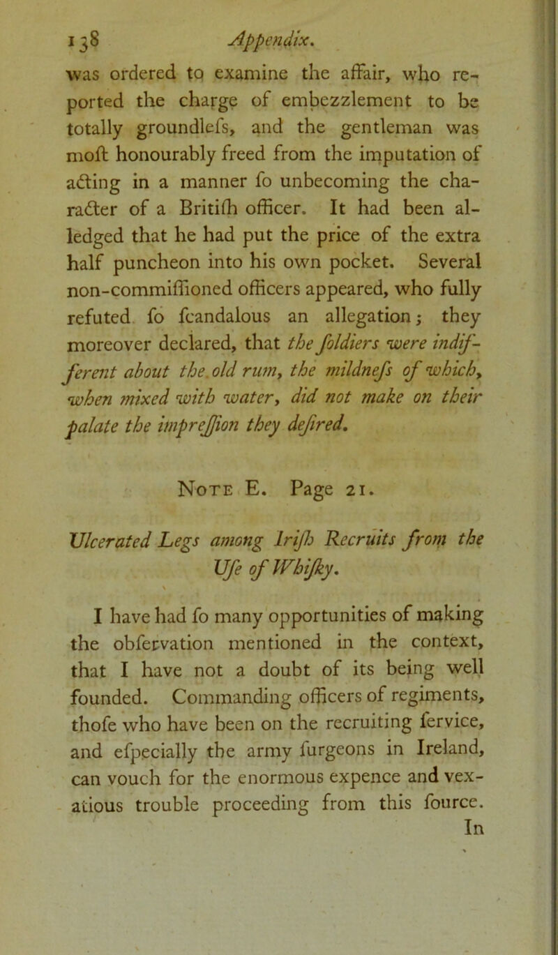 was ordered tQ examine the affair, who re- ported the charge of embezzlement to be totally groundlefs, and the gentleman was moft honourably freed from the imputation of adting in a manner fo unbecoming the cha- racter of a Britiffi officer. It had been al- ledged that he had put the price of the extra half puncheon into his own pocket. Several non-commiffioned officers appeared, who fully refuted fo fcandalous an allegation; they moreover declared, that the foldiers were indif- ferent about the. old rim, the mildnefs of which, when mixed with water, did not make on their palate the impreffion they defired. Note E. Page 21. Ulcerated Legs among lrijh Recruits from the Ufe ofWbifky. \ I have had fo many opportunities of making the obfervation mentioned in the context, that I have not a doubt of its being well founded. Commanding officers of regiments, thofe who have been on the recruiting fervice, and efpecially the army lurgeons in Ireland, can vouch for the enormous expence and vex- atious trouble proceeding from this fource. In