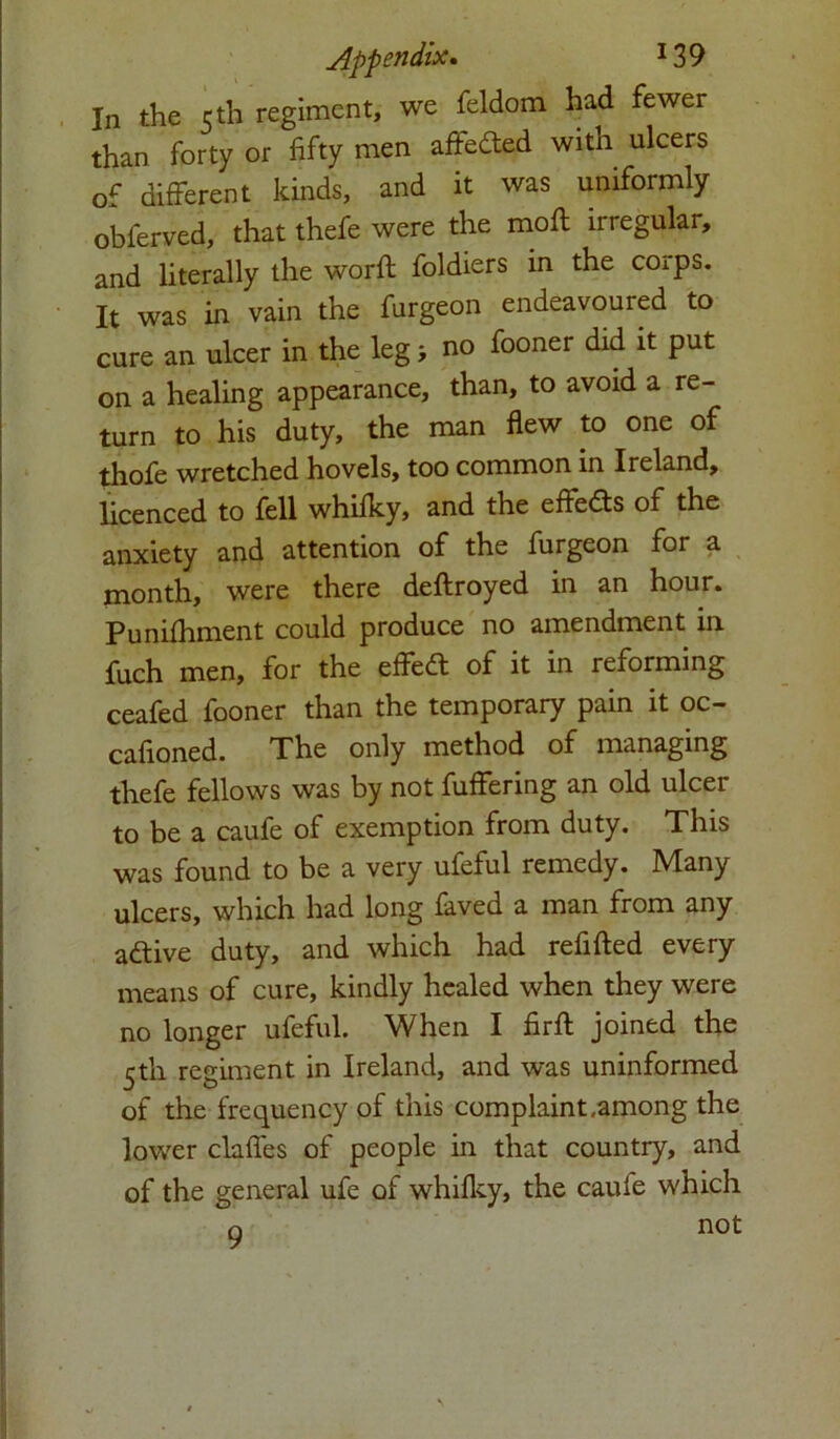 In the 5 th regiment, we feldom had fewer than forty or fifty men affedted with ulcers of different kinds, and it was uniformly oblerved, that thefe were the moll irregular, and literally the worfl foldiers in the corps. It was in vain the furgeon endeavoured to cure an ulcer in the leg; no fooner did it put on a healing appearance, than, to avoid a re- turn to his duty, the man flew to one of thofe wretched hovels, too common in Ireland, licenced to fell whilky, and the effedts of the anxiety and attention of the furgeon for a month, were there deftroyed in an hour. Punifhment could produce no amendment in fuch men, for the effedl of it in reforming ceafed fooner than the temporary pain it oc- cafioned. The only method of managing thefe fellows was by not fuffering an old ulcer to be a caufe of exemption from duty. This was found to be a very ufeful remedy. Many ulcers, which had long faved a man from any adtive duty, and which had refilled every means of cure, kindly healed when they were no longer ufeful. When I firfl joined the 5th regiment in Ireland, and was uninformed of the frequency of this complaint,among the lower claffes of people in that country, and of the general ufe of whifky, the cauie which