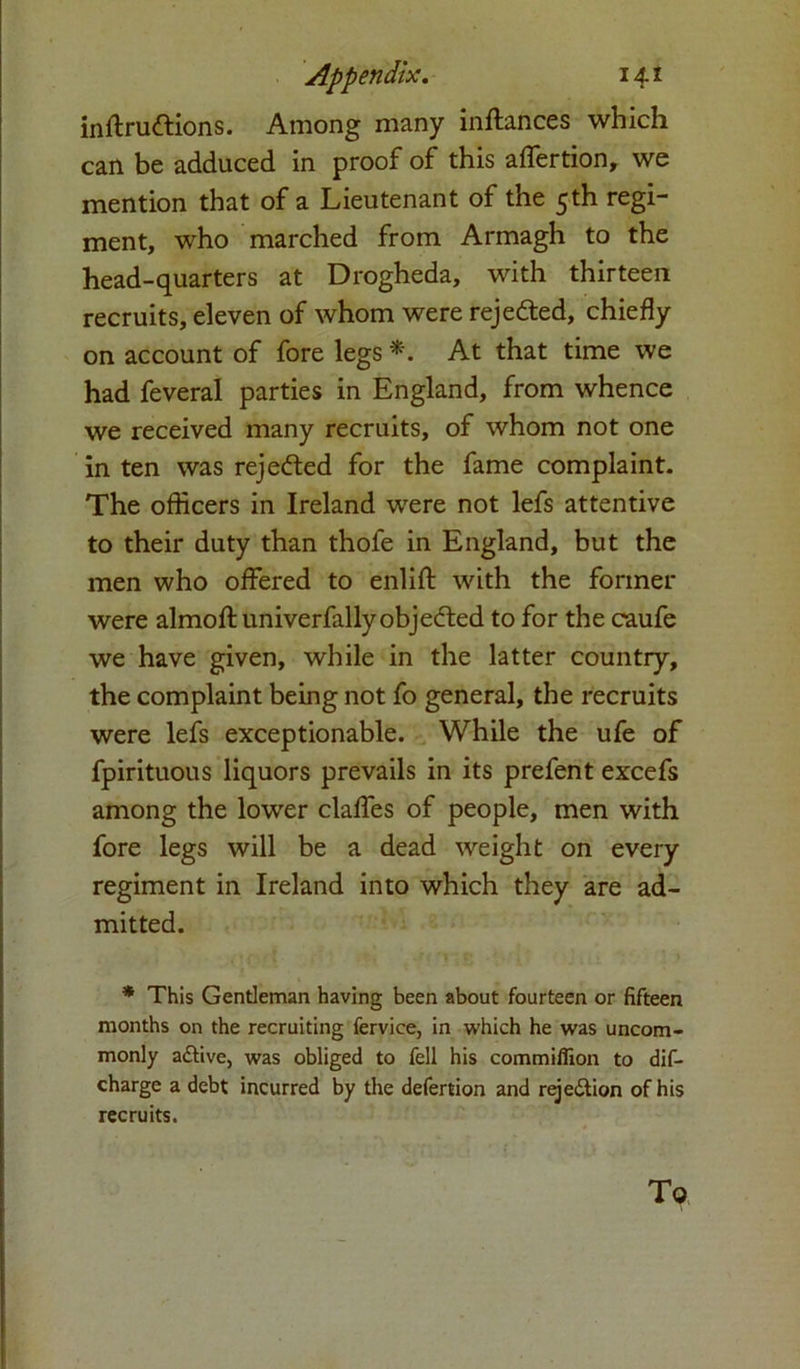 inflrudfions. Among many inftances which can be adduced in proof of this affertion, we mention that of a Lieutenant of the 5th regi- ment, who marched from Armagh to the head-quarters at Drogheda, with thirteen recruits, eleven of whom were rejected, chiefly on account of fore legs *. At that time we had feveral parties in England, from whence we received many recruits, of whom not one in ten was reje<fled for the fame complaint. The officers in Ireland were not lefs attentive to their duty than thofe in England, but the men who offered to enlift with the former were almofl: univerfally objected to for the caufe we have given, while in the latter country, the complaint being not fo general, the recruits were lefs exceptionable. While the ufe of fpirituous liquors prevails in its prefent excefs among the lower claffes of people, men with fore legs will be a dead weight on every regiment in Ireland into which they are ad- mitted. * This Gentleman having been about fourteen or fifteen months on the recruiting fervice, in which he was uncom- monly aftive, was obliged to fell his commiffion to dif- charge a debt incurred by the defertion and reje&ion of his recruits. To
