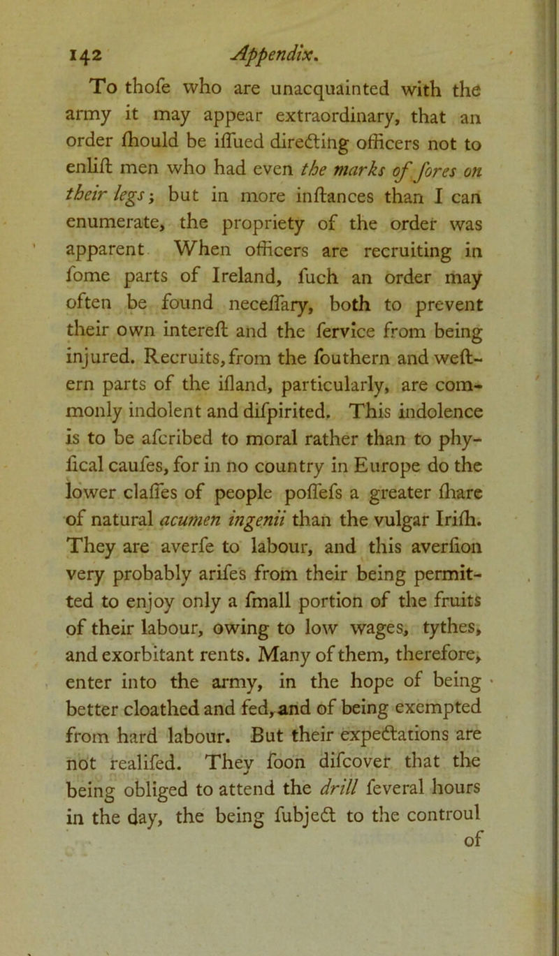 To thofe who are unacquainted with the army it may appear extraordinary, that an order fhould be iffiued directing officers not to enlift men who had even the marks of fores on their legs; but in more in fiances than I can enumerate, the propriety of the order was apparent When officers are recruiting in fome parts of Ireland, fuch an order may often be found neceffary, both to prevent their own interefl and the fervice from being injured. Recruits,from the fouthern and weft- ern parts of the ifland, particularly, are com- monly indolent and difpirited. This indolence is to be afcribed to moral rather than to phy- lical caufes, for in no country in Europe do the lower daffies of people poffiefs a greater fhare of natural acumen ingenii than the vulgar Irifh. They are averfe to labour, and this averfion very probably arifes from their being permit- ted to enjoy only a fmall portion of the fruits of their labour, owing to low wages, tythes, and exorbitant rents. Many of them, therefore, enter into the army, in the hope of being • better cloathed and fed, and of being exempted from hard labour. But their expectations are not realifed. They foon difcover that the being obliged to attend the drill feveral hours in the day, the being fubjedt to the controul of