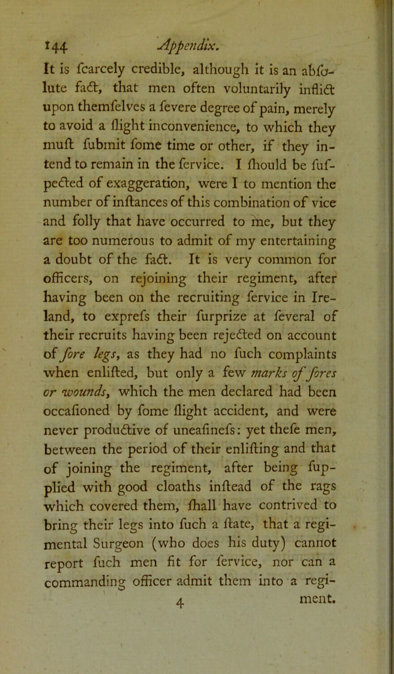 144 Appendix. It is fcarcely credible, although it is an abfa- lute fadt, that men often voluntarily inflidt upon themfelves a fevere degree of pain, merely to avoid a flight inconvenience, to which they muft fubmit fome time or other, if they in- tend to remain in the fervice. I fliould be fuf- pedled of exaggeration, were I to mention the number of inftances of this combination of vice and folly that have occurred to me, but they are too numerous to admit of my entertaining a doubt of the fadl. It is very common for officers, on rejoining their regiment, after having been on the recruiting fervice in Ire- land, to exprefs their furprize at feveral of their recruits having been rejedted on account of fore legs, as they had no fuch complaints when enlifted, but only a few tnarks of fores or wounds, which the men declared had been occafloned by fome flight accident, and were never produdtive of uneafinefs: yet thefe men, between the period of their enlifting and that of joining the regiment, after being fup- plied with good cloaths inftead of the rags which covered them, fhall have contrived to bring their legs into fuch a ftate, that a regi- mental Surgeon (who does his duty) cannot report fuch men fit for fervice, nor can a commanding officer admit them into a regi- 4 ment.