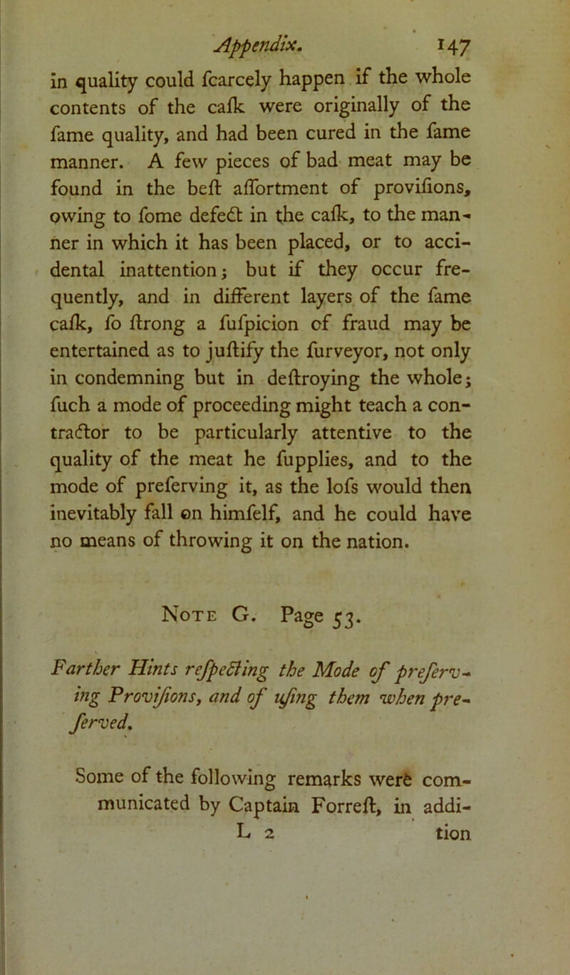 in quality could fcarcely happen if the whole contents of the calk were originally of the fame quality, and had been cured in the fame manner. A few pieces of bad meat may be found in the bed: affortment of provifions, owing to fome defeat in the calk, to the man-* ner in which it has been placed, or to acci- dental inattention; but if they occur fre- quently, and in different layers of the fame calk, fo flrong a fufpicion of fraud may be entertained as to juftify the furveyor, not only in condemning but in deftroying the whole; fuch a mode of proceeding might teach a con- traftor to be particularly attentive to the quality of the meat he fupplies, and to the mode of preferving it, as the lofs would then inevitably fall on himfelf, and he could have no means of throwing it on the nation. Note G. Page 53. Farther Hints refpetiling the Mode of preferv- ing Provifions, and of ufing them when pre- ferved. Some of the following remarks werfc com- municated by Captain Forreft, in addi- L 2 tion