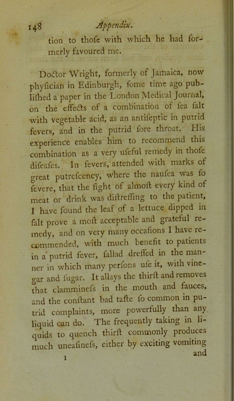 tion to thofe with which he had for- merly favoured me. Doctor Wright, formerly of Jamaica, now phyfician in Edinburgh, fome time ago pub- lillied a paper in the London Medical Journal, on the effedts of a combination of fea fait with vegetable acid, as an antiieptic in putrid fevers, and in the putrid fore throat. His experience enables him to recommend this combination as a very ufeful remedy in thofe difeafes. In fevers, attended with marks of great putrefcency, where the naufea was fo fevere, that the fight of almoft every kind of meat or drink was didfefling to the patient, I have found the leaf of a lettuce dipped in fait prove a moft acceptable and grateful re- medy, and on very many occafions I have re- commended, with much benefit to patients in a’ putrid fever, fallad drefied in the man- ner in which many perfons ule it, with vine- gar and fugar. It allays the third and removes that clamminefs in the mouth and fauces, and the conftant bad tade fo common in pu- trid complaints, more powerfully than any liquid can do. The frequently taking in li- quids to quench third commonly produces much uneafinefs, either by exciting vomiting 1