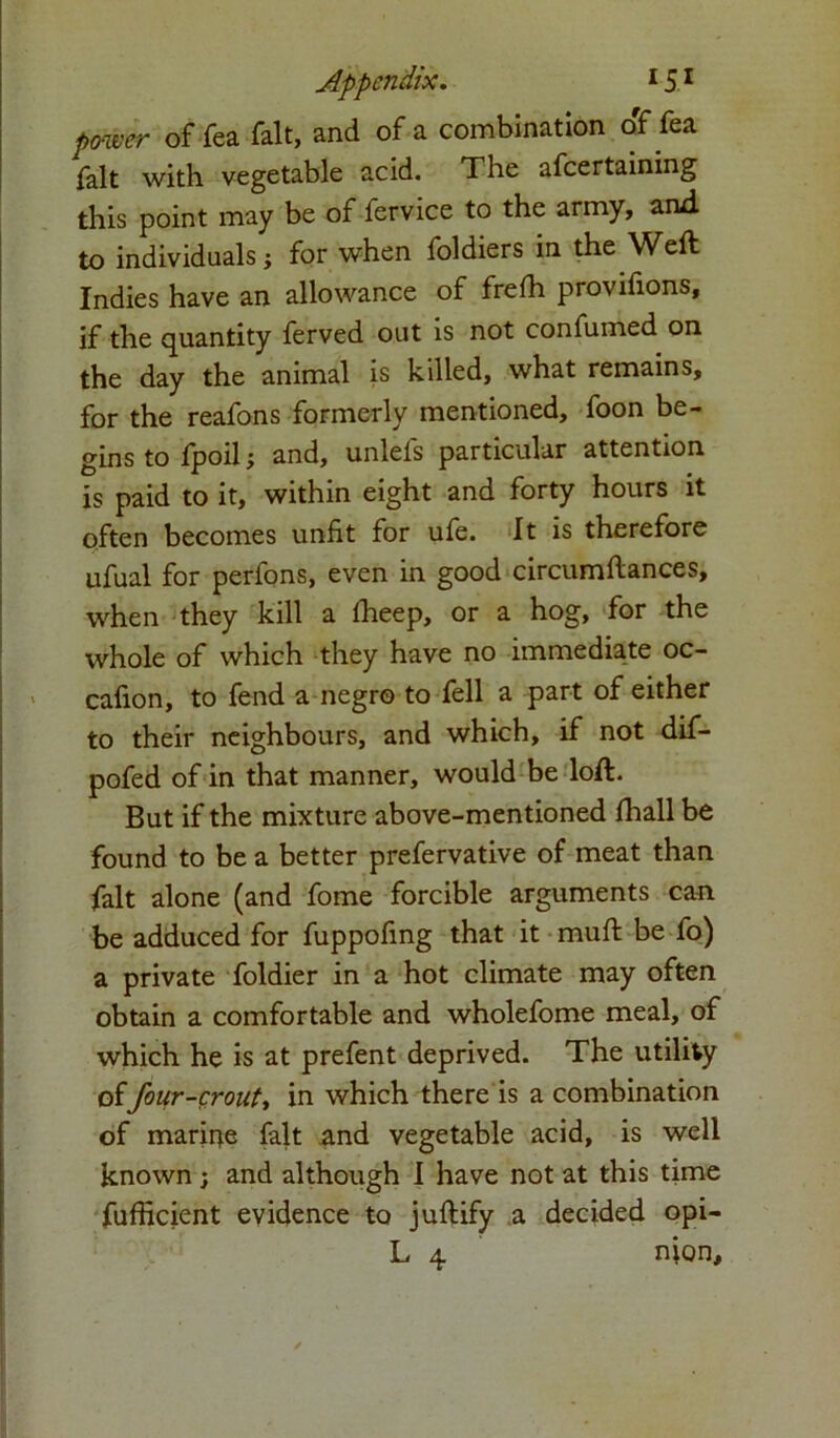 power of fea fait, and of a combination o'f fea fait with vegetable acid. The afcertaining this point may be of fervice to the army, and to individuals •, for when foldiers in the Weft Indies have an allowance of frefti provifions, if the quantity ferved out is not confumed on the day the animal is killed, what remains, for the reafons formerly mentioned, foon be- gins to fpoil i and, unlefs particular attention is paid to it, within eight and forty hours it often becomes unfit for ufe. It is therefore ufual for perfons, even in good circumftances, when they kill a fheep, or a hog, for the whole of which they have no immediate oc- cafion, to fend a negro to fell a part of either to their neighbours, and which, if not dif- pofed of in that manner, would be loft. But if the mixture above-mentioned fhall be found to be a better prefervative of meat than fait alone (and fome forcible arguments can be adduced for fuppofing that it muft be fo) a private foldier in a hot climate may often obtain a comfortable and wholefome meal, of which he is at prefent deprived. The utility offour-crout, in which there is a combination of marir^e fait and vegetable acid, is well known ; and although I have not at this time fufficient evidence to juftify a decided opi-