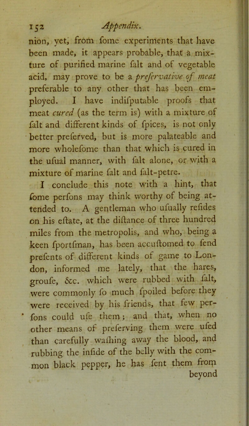 15 2 Appendix. nion, vet, from fome experiments that have been made, it appears probable, that a mix- ture of purified marine fait and of vegetable acid, may prove to be a prefervative of meat preferable to any other that has been em- ployed. I have indifputable proofs that meat cured (as the term is) with a mixture of fait and different kinds of fpices, is not only better preferved, but is more palateable and more wholefome than that which is cured in the ufual manner, with fait alone, or with a mixture of marine fait and falt-petre. I conclude this note with a hint, that fome perfons may think worthy of being at- tended to. A gentleman who ufually refides on his eftate, at the diflance of three hundred miles from the metropolis, and who, being a keen fportfman, has been accuftomed to fend prefents of different kinds of game to Lon- don, informed me lately, that the hares, groufe, &c. which were rubbed with fait, were commonly fo much fpoiled before they were received by his friends, that few per- fons could ufe them; and that, when no other means of preferving them were ufed than carefully wafhing away the blood, and rubbing the infide of the belly with the com- mon black pepper, he has fent them frorpi beyond