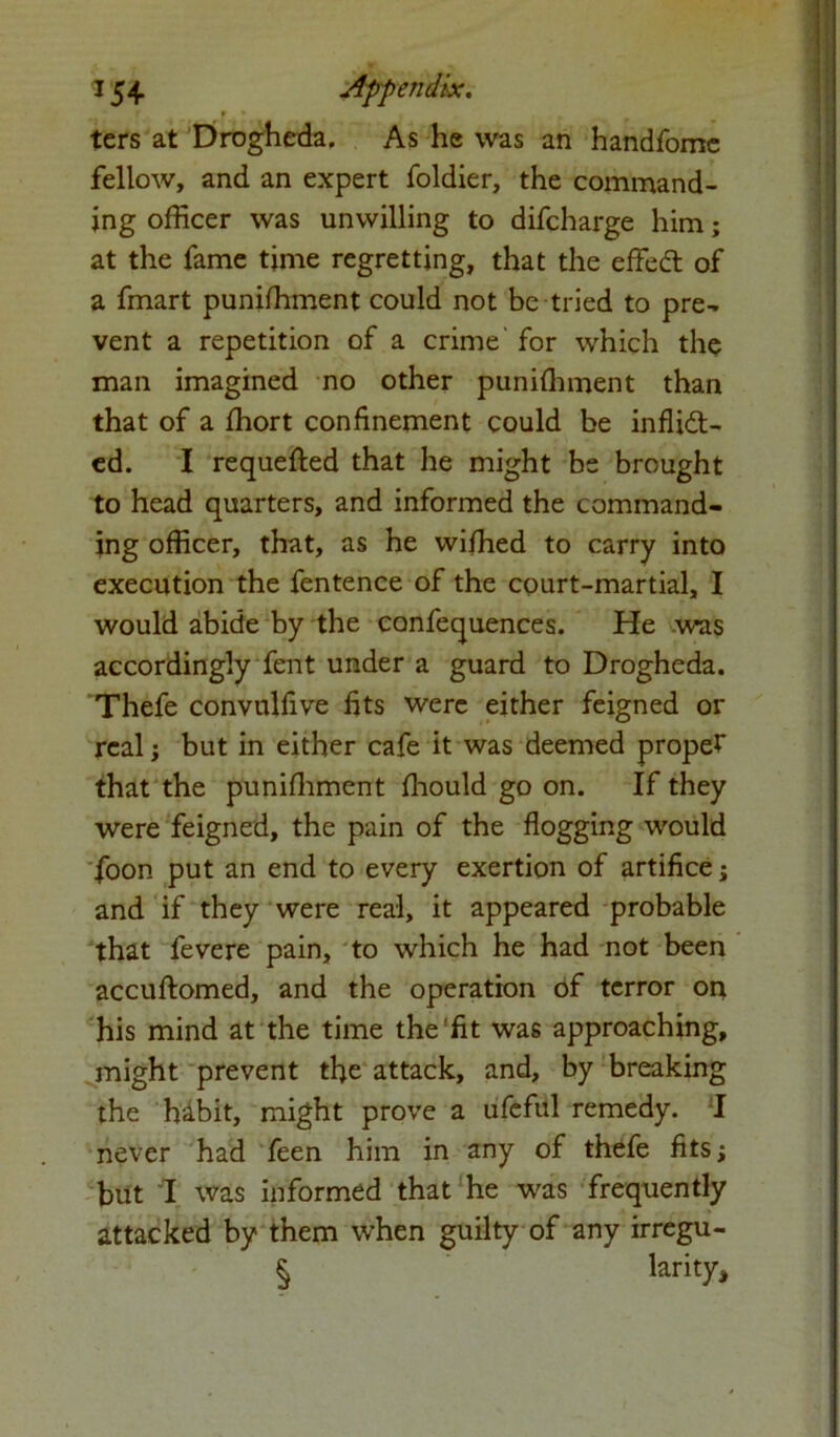 f • . . w ters at Drogheda, As he was an handfome fellow, and an expert foldier, the command- ing officer was unwilling to difcharge him; at the fame time regretting, that the effett of a fmart puniffiment could not be tried to pre- vent a repetition of a crime for which the man imagined no other puniffiment than that of a ffiort confinement could be inflidt- ed. I requefted that he might be brought to head quarters, and informed the command- ing officer, that, as he wiffied to carry into execution the fentence of the court-martial, I would abide by the confequences. He was accordingly fent under a guard to Drogheda. Thefe convulfive fits were either feigned or real; but in either cafe it was deemed proper that the punilhment fhould go on. If they were feigned, the pain of the flogging would foon put an end to every exertion of artifice; and if they were real, it appeared probable that fevere pain, to which he had not been accuftomed, and the operation of terror or* his mind at the time the'fit was approaching, might prevent tfie attack, and, by breaking the habit, might prove a ufeful remedy. I never had feen him in any of thefe fits; but I was informed that he was frequently attacked by them when guilty of any irregu- § larity.