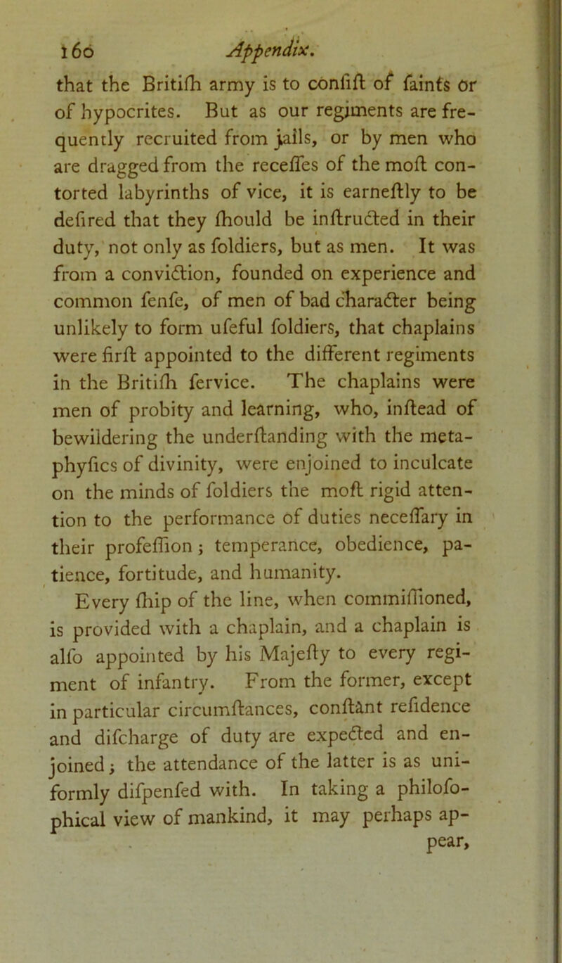 that the Britifh army is to confift of faints or of hypocrites. But as our regiments are fre- quently recruited from jails, or by men who are dragged from the receffes of the moft con- torted labyrinths of vice, it is earneftly to be defired that they fhould be inftructed in their duty, not only as foldiers, but as men. It was from a conviftion, founded on experience and common fenfe, of men of bad character being unlikely to form ufeful foldiers, that chaplains were firft appointed to the different regiments in the Britifh fervice. The chaplains were men of probity and learning, who, inftead of bewildering the underfbinding with the meta- phyfics of divinity, were enjoined to inculcate on the minds of foldiers the moft rigid atten- tion to the performance of duties neceffary in their profeffion ; temperance, obedience, pa- tience, fortitude, and humanity. Every fliip of the line, when commiftioned, is provided with a chaplain, and a chaplain is alfo appointed by his Majefty to every regi- ment of infantry. From the former, except in particular circumftances, conft&nt refidence and difcharge of duty are expelled and en- joined; the attendance of the latter is as uni- formly difpenfed with. In taking a philofo- phical view of mankind, it may perhaps ap- pear.