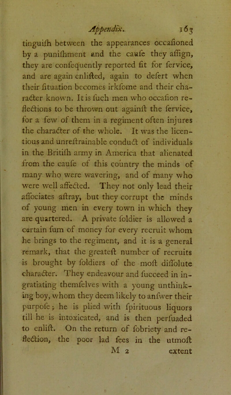 tinguiih between the appearances occalioned by a punifhment and the caufe they affign, they are confequently reported fit for fervice, and are again enlifted, again to defert when their fituation becomes irkfome and their cha- racter known. It is fuch men who occafion re- flections to be thrown out againft the fervice, for a few of them in a regiment often injures the character of the whole. It was the licen- tious and unreflxainable conduCt of individuals in the Britilh army in America that alienated from the caufe of this country the minds of many who were wavering, and of many who were well affeCted. They not only lead their aflociates aftray, but they corrupt the minds of young men in every town in which they are quartered. A private foldier is allowed a certain fum of money for every recruit whom he brings to the regiment, and it is a general remark, that the greateft number of recruits is brought by foldiers of the moft diflolute character. They endeavour and fucceed in in- gratiating themfelves with a young unthink- ing boy, whom they deem likely to anfwer their purpofe; he is plied with fpirituous liquors till he is intoxicated, and is then perfuaded to enlift. On the return of fobriety and re- flection, the poor lad fees in the utmofl: M 2 extent