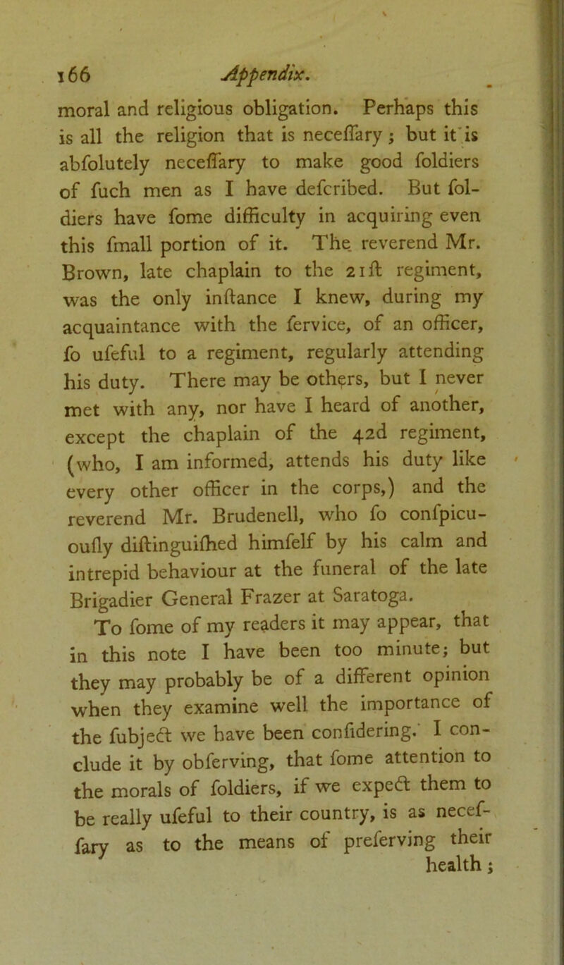 moral and religious obligation. Perhaps this is all the religion that is neceffary; but it is abfolutely neceffary to make good foldiers of fuch men as I have defcribed. But fol- diers have fome difficulty in acquiring even this fmall portion of it. The reverend Mr. Brown, late chaplain to the 21ft regiment, was the only inftance I knew, during my acquaintance with the fervice, of an officer, fo ufeful to a regiment, regularly attending his duty. There may be others, but I never met with any, nor have I heard of another, except the chaplain of the 42d regiment, (who, I am informed, attends his duty like every other officer in the corps,) and the reverend Mr. Brudenell, who fo confpicu- oufly diftinguifhed himfelf by his calm and intrepid behaviour at the funeral of the late Brigadier General Frazer at Saratoga. To fome of my readers it may appear, that in this note I have been too minute; but they may probably be of a different opinion when they examine well the importance of the fubjedt we have been confidering. I con- clude it by obferving, that fome attention to the morals of foldiers, if we expert them to be really ufeful to their country, is as necef- fary as to the means of preferving their health;