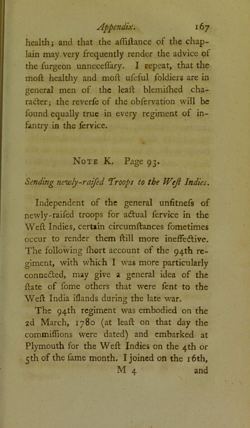 health; and that the aftiftance of the chap- lain may. very frequently render the advice of the furgeon unneceflary. I repeat, that the moft healthy and mod: ufeful foldiers are in general men of the leaft blemifhed cha- racter; the reverfe of the obfervation will be found equally true in every regiment of in- fantry in the fervice. Note K. Page 93. Sending newly-raifed Troops to the Weft Indies. Independent of the general unfitnefs of newly-raifed troops for aCtual fervice in the Weft Indies, certain circumftances fometimes occur to render them ftill more ineffective. The following fhort account of the 94th re- giment, with which I was more particularly connected, may give a general idea of the ftate of fome others that were fent to the Weft India iflands during the late war. The 94th regiment was embodied on the 2d March, 1780 (at leaft on that day the commiflions were dated) and embarked at Plymouth for the Weft Indies on the 4th or 5th of the fame month. I joined on the 16th, M 4 and