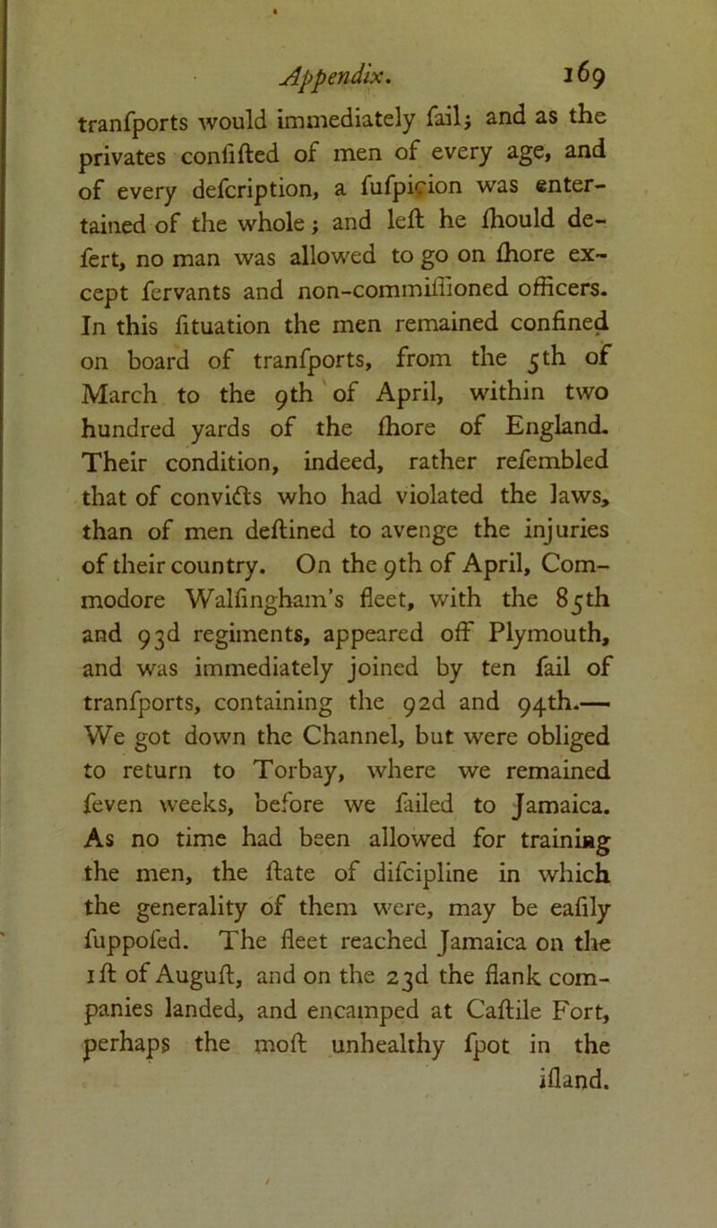 tranfports would immediately fail; and as the privates confifted of men of every age, and of every defcription, a fufpicion was enter- tained of the whole; and left he fhould de- fert, no man was allowed to go on ihore ex- cept fervants and non-commiffioned officers. In this fituation the men remained confined on board of tranfports, from the 5 th of March to the 9th of April, within two hundred yards of the Ihore of England. Their condition, indeed, rather refembled that of convifts who had violated the laws, than of men deftined to avenge the injuries of their country. On the 9th of April, Com- modore Walfingham’s fleet, with the 85th and 93d regiments, appeared off Plymouth, and was immediately joined by ten fail of tranfports, containing the 9 2d and 94th.— We got down the Channel, but were obliged to return to Torbay, where we remained feven weeks, before we failed to Jamaica. As no time had been allowed for training the men, the ftate of difcipline in which the generality of them were, may be eafily fuppofed. The fleet reached Jamaica on the 1 ft of Auguft, and on the 23d the flank com- panies landed, and encamped at Caftile Fort, perhaps the moft unhealthy fpot in the ifland.