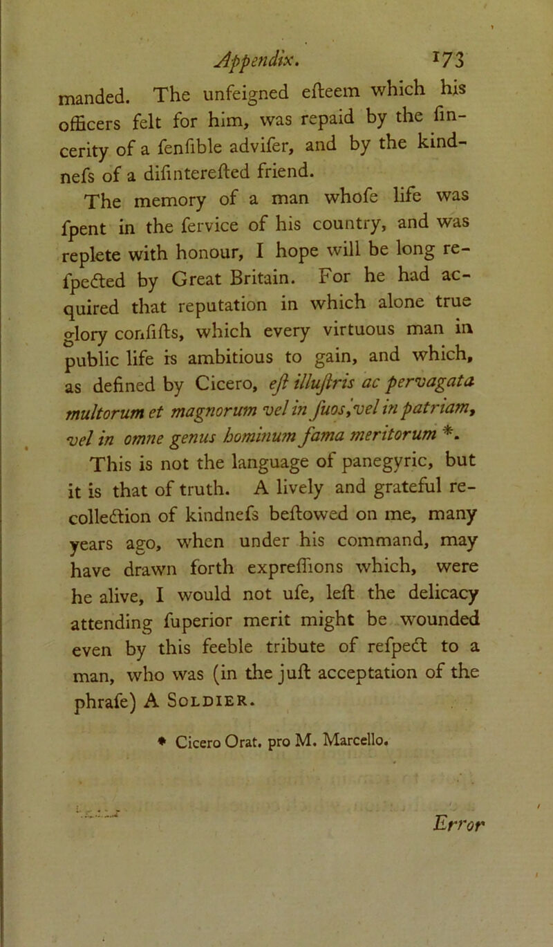 manded. The unfeigned efteem which his officers felt for him, was repaid by the fm- cerity of a fenfible advifer, and by the kind- nefs of a difinterefted friend. The memory of a man whofe life was fpent in the fervice of his country, and was replete with honour, I hope will be long re- fpefted by Great Britain. For he had ac- quired that reputation in which alone true glory corffifts, which every virtuous man in public life is ambitious to gain, and which, as defined by Cicero, eft illuftris ac pervagata multorum et magnorum velin J'uos,vel inpatriam, <vel in omne genus bominum fama meritorum *. This is not the language of panegyric, but it is that of truth. A lively and grateful re- collection of kindnefs beftowed on me, many years ago, when under his command, may have drawn forth expreffions which, were he alive, I would not ufe, left the delicacy attending fuperior merit might be wounded even by this feeble tribute of refpeCt to a man, who was (in the juft acceptation of the phrafe) A Soldier. * Cicero Orat. pro M. Marcello.