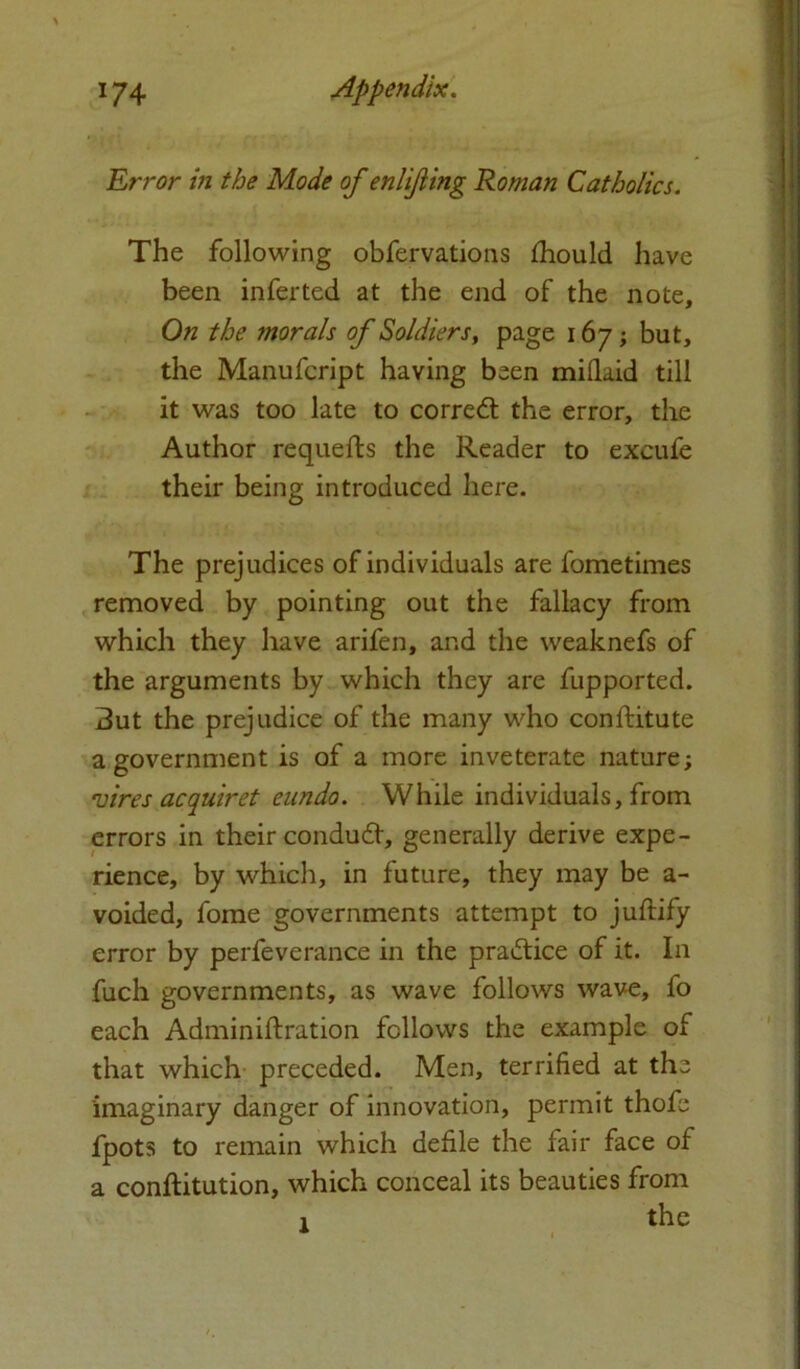 Error in the Mode of enlifling Roman Catholics. The following obfervations Should have been inferted at the end of the note. On the morals of Soldiers, page 167; but, the Manufcript having been midaid till it was too late to corred the error, the Author requefts the Reader to excufe their being introduced here. The prejudices of individuals are fometimes removed by pointing out the fallacy from which they have arifen, and the weaknefs of the arguments by which they are fupported. But the prejudice of the many who constitute a government is of a more inveterate nature; vires acquiret eundo. While individuals, from errors in their condud, generally derive expe- rience, by which, in future, they may be a- voided, fome governments attempt to juftify error by perleverance in the pradice of it. In fuch governments, as wave follows wave, fo each Administration follows the example of that which preceded. Men, terrified at the imaginary danger of innovation, permit thofe Spots to remain which defile the fair face of a constitution, which conceal its beauties from the l