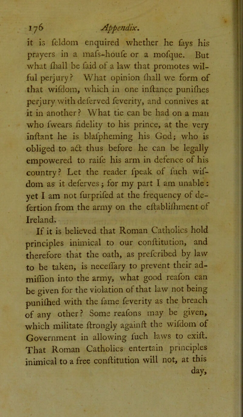 it is feldom enquired whether he fays his prayers in a mafs-houfe or a mofque. But what fhall be faid of a law that promotes wil- ful perjury? What opinion fhall we form of that wifdom, which in one inftance punifhes perjury with deferved feverity, and connives at it in another ? What tie can be had on a man who fwears fidelity to his prince, at the very inftant he is blalpheming his God; who is obliged to a£t thus before he can be legally empowered to raife his arm in defence of his country? Let the reader fpeak of fuch wif- dom as it deferves; for my part I am unable: yet I am not furprifed at the frequency of de- fertion from the army on the eftablifhment of Ireland. If it is believed that Roman Catholics hold principles inimical to our conftitution, and therefore that the oath, as prefcribed by law to be taken, is neceffary to prevent their ad- miflion into the army, what good reafon can be given for the violation of that law not being punifhed with the fame feverity as the breach of any other? Some reafons may be given, which militate flrongly again ft the wifdom of Government in allowing luch laws to exift. That Roman Catholics entertain principles inimical to a free conftitution will not, at this day.