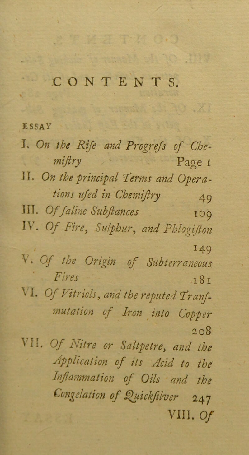 ESSAY I. On the Rife and Progrefs of Che- mijlry Page i JI. On the principal Terms and Opera- tions ufed in Chemifiry 49 1IT. Offaline Sub fiances 109 IV. Of Fire, Sulphur, and Phi0gift on 149 V. Of the Origin of Subterraneous Fires x 8 r VI. Of Vitriols, reputed Tranj- mutation of Iron into Copper 208 VI:. Of id it re or Saltpetre, *2/7^ the Supplication of its Acid to the Inflammation of Oils and the Congelation of Quickfilver 247 VIII. Of