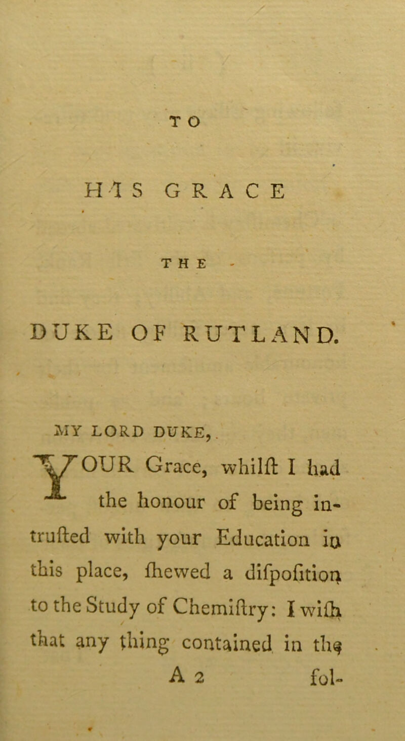 HIS GRACE THE DUKE OF RUTLAND. OUR Grace, whilft I had the honour of being in- truded with your Education in this place, fhewed a difpofition to the Study of Chemiftry: I with that any thing contained in th$ MY LORD DUKE, A 2 fol-