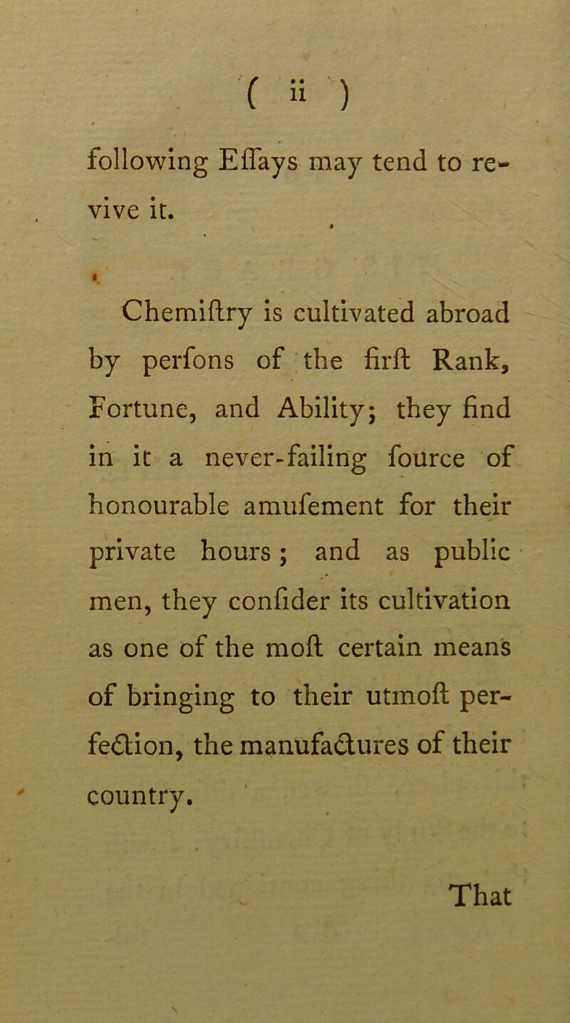 following Effays may tend to re- vive it. * I, Chemiftry is cultivated abroad by perfons of the firft Rank, Fortune, and Ability; they find in it a never-failing fource of honourable amufement for their private hours; and as public men, they confider its cultivation as one of the mod certain means of bringing to their utmoft per- fection, the manufactures of their country. That