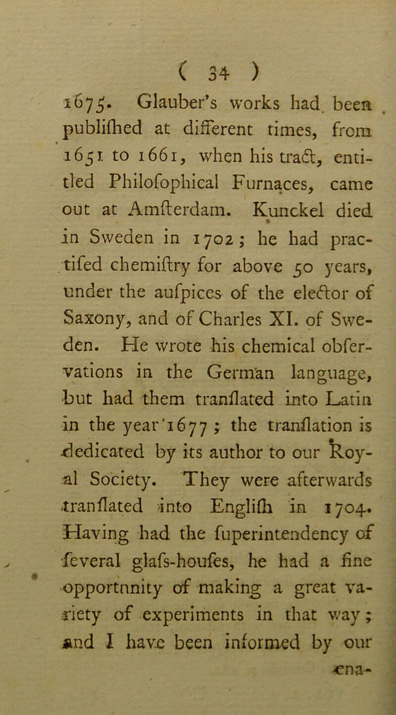 1675* Glauber’s works had. been published at different times, from 1651 to 1661, when his trad, enti- tled Philosophical Furnaces, came out at Amfterdam. Kunckel died « in Sweden in 1702; he had prac- tised chemiftry for above 50 years, under the aufpices of the eledor of Saxony, and of Charles XI. of Swe- den. He wrote his chemical obser- vations in the German language, -but had them translated into Latin in the year'1677 ; the translation is dedicated by its author to our Roy- al Society. They were afterwards translated into Englifh in 1704. Having had the fuperintendency of Several glafs-houfes, he had a fine opportunity of making a great va- riety of experiments in that way; *nd I have been informed by our ena-