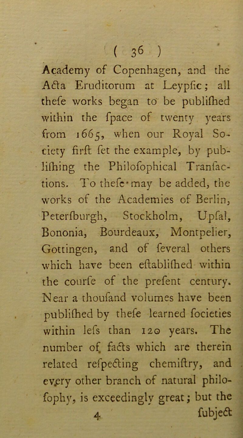 Academy of Copenhagen, and the Ada Eruditorum at Leypfic ,* all thefe works began to be publifhed within the fpace of twenty years from 1665, when our Royal So- ciety firft fet the example, by pub- lishing the Philofophical Tranfac- tions. To thefe*may be added, the works of the Academies of Berlin, Peterfburgh, Stockholm, Upfal, Bononia, Bourdeaux, Montpelier, Gottingen, and of feveral others which have been eftablifhed within the courfe of the prefent century. Near a thoufand volumes have been publifhed by thefe learned focieties within lefs than 120 years. The number of fads which are therein related refpeding chemiftry, and ev.ery other branch of natural philo- fophy, is exceedingly great; but the 4 fubjed