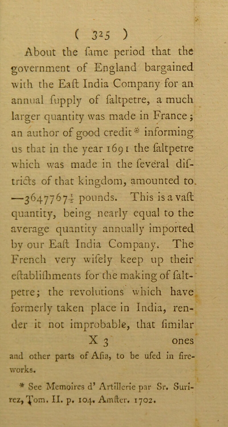 About the fame period that the government of England bargained with the Eaft India Company for ail annual fupply of faltpetre, a much larger quantity was made in France; an author of good credit* informing us that in the year 1691 the faltpetre which was made in the feveral dif- triels of that kingdom, amounted to. —36477674 pounds. This is avail quantity, being nearly equal to the average quantity annually imported by our Eaft India Company. The French very wifely keep up their eftablirhments for the making of falt- petre; the revolutions which have formerly taken place in India, ren- der it not improbable, that fimilar X 3 ones and other parts of Afia, to be ufed in fire- works. * See Memoires d’ Artillerie par Sr. Suri- rez, Fona. II. p. 104, Amfter. 1702.