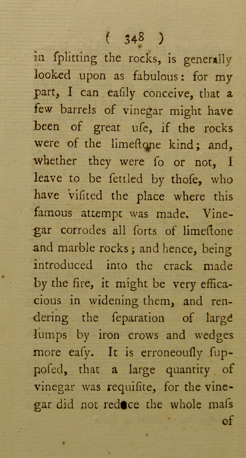 In fplitting the rocks, is generally looked upon as fabulous: for my part, I can ealily conceive, that a few barrels of vinegar might have been of great ufe, if the rocks were of the linieftqpe kind; and, whether they were fo or not, I leave to be fettled by thofe, who have Vifited the place where this famous attempt was made. Vine- gar corrodes all forts of limeftone and marble rocks; and hence, being introduced into the crack made by the fire, it might be very effica- cious in widening them, and ren- dering the feparation of largd lumps by iron crows and wedges more eafy. It is erroneoufly fup- pofed, that a large quantity of vinegar was requifite, for the vine- gar did not redice the whole mafs of