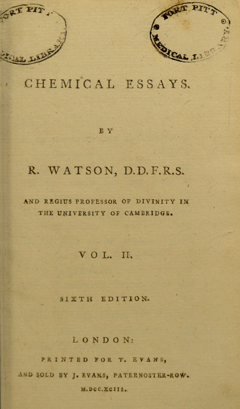 R. WATSON, D.D.F.R.S. I AND REGIUS PROFESSOR OF DIVINITY Il« THE UNIVERSITY OF CAMBRIDOS. VOL. II. SIXTH EDIT I OH. LONDON: PRINTED FOR T. EVANS, AND SOLD BY J. EVANS, PATERNOSTER-ROW. M.OCC.XCIII.,
