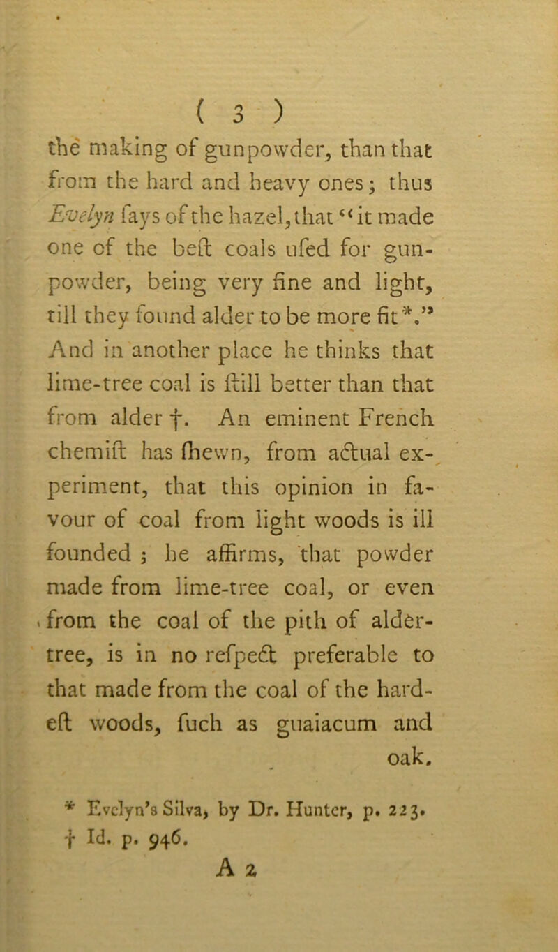 the making of gunpowder, than that from the hard and heavy ones; thus Evelyn lays of the hazel, that “it made one of the bed coals ufed for gun- powder, being very fine and light, till they found alder to be more fit'^.” And in another place he thinks that lime-tree coal is Hill better than that from alder f. An eminent French chemift has fhewn, from adlual ex- periment, that this opinion in fa- vour of coal from light woods is ill founded ; he affirms, that powder made from lime-tree coal, or even »from the coal of the pith of alder- tree, is in no refpedt preferable to that made from the coal of the hard- eft woods, fuch as guaiacum and oak. * Evelyn’s Silva, by Dr. Hunter, p. 223. -j- Id. p. 946.