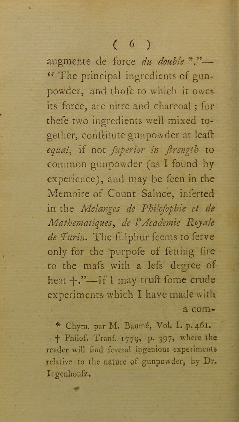 angmente de force du double — The principal ingredients of gun- powder, and thofe to which it owes its force, are nitre and charcoal; for thefe two ingredients well mixed to- gether, conftitute gunpowder at lead: equal, if not Juperior in Jirength to common gunpowder (as I found by experience), and may be feen in the Memoire of Count Saluce, inferred in the Melanges de Philcjophie et de Mathematiques, de PAcademie Roy ale de ’Turin. The fulphur feems toferve only for the purpofe of fetting fire to the mafs with a lefs degree of heat —If I may triift fome crude experiments- which I have made with a com- * Chym. pnr M. Baunie, Voh I. p. 461. f Philof. Tranf. 1779, p* 397» where the reader will find feveral ingenious experiments relative to the nature of gunpowder, by Dr. Ingenhoufz,