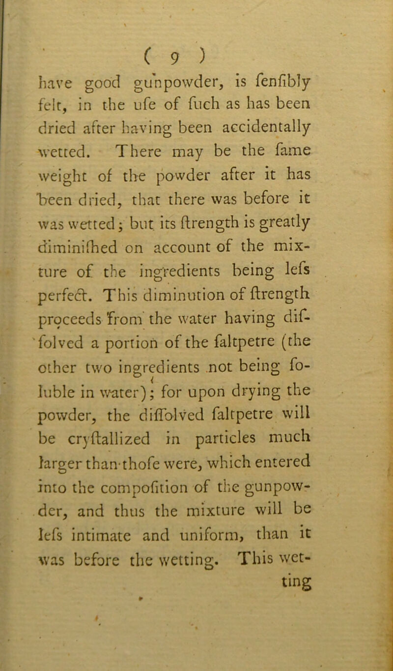 have good gunpowder, is fenfibly felt, in the ufe of fuch as has been dried after having been accidentally wetted. There may be the fame weight of the powder after it has *been dried, that there was before it was wetted; but, its ftrength is greatly diminilhed on account of the mix- ture of the ingredients being lefs perfeft. This diminution of ftrength proceeds from the water having dif- 'folved a portion of the faltpetre (the other two ingredients .not being fo- luble in water); for upon drying the powder, the diflblved faltpetre will be cryftallized in particles much larger than-thofe were, which entered into the compofition of the gunpow- der, and thus the mixture will be lefs intimate and uniform, than it was before the wetting. This wet- ting