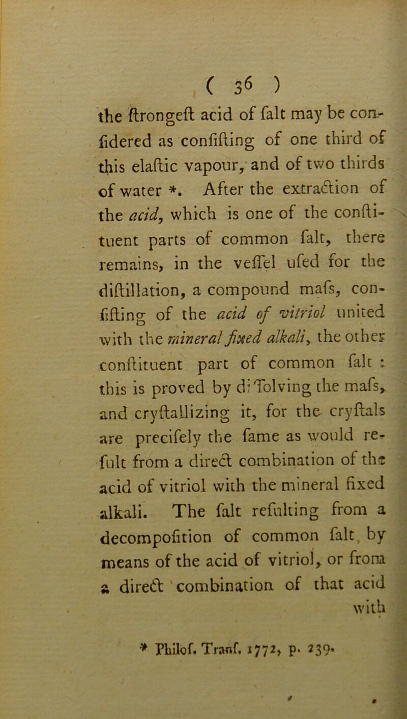 the ftrongeft acid of fait may be cori- iidered as confifting of one third of this elaftic vapour, and of two thirds of water *, After the extradion of the add, which is one of the confti- tuent parts of common fait, there remains, in the veffel ufed for the diftillation, a compound mafs, con- fifliincr of the add of vitriol united with the mineral jitxed alkali, the other condituent part of common fait this is proved by diTolving the mafs, and cryftallizing it, for the cryftals are precifely the fame as would re- fult from a direct combination of tht acid of vitriol with the mineral fixed alkali. The fait refulting from a decompofition of common fait, by means of the acid of vitriol, or from a dired ' combination of that acid with * Pliilof. Tranf. 1772, p. 239*