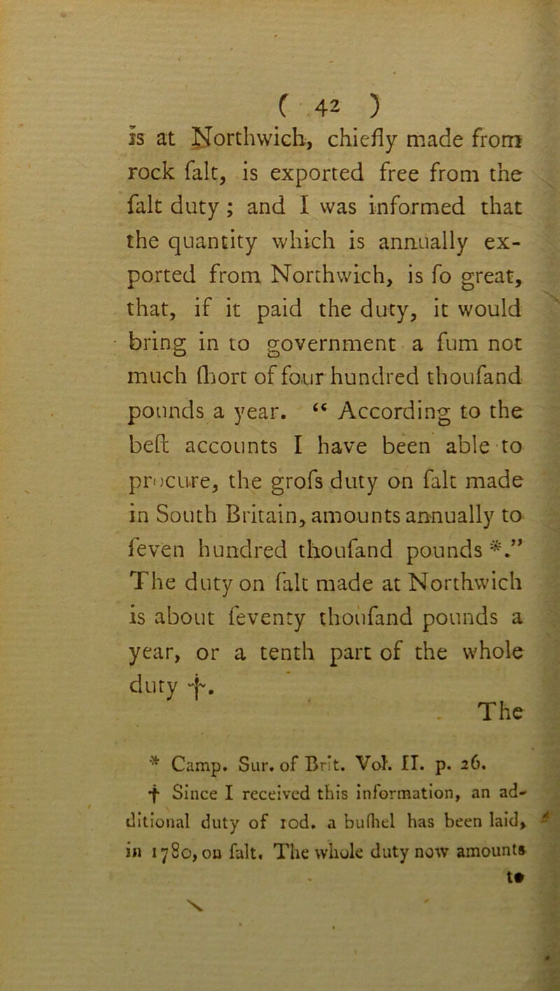 is at J^orthwicb, chiefly made from rock fait, is exported free from the fak duty; and I was informed that the quantity which is anaually ex- ported from Northwich, is fo great, that, if it paid the duty, it would bring in to government a fum not much fliort of four hundred thoufand pounds a year. “ According to the bePc accounts I have been able to procure, the grofs duty on fait made in South Britain, amounts annually to feven hundred thoufand pounds*,” The duty on fait made at Northwich is about feventy thoufand pounds a year, or a tenth part of the whole duty “j-, . The Camp. Sur. of Brit. Voh IT. p. 26. •f Since I received this information, an ad- ditional duty of lod, a bufliel has been laid, in 1780, on fait. The whole duty now amounts t# X