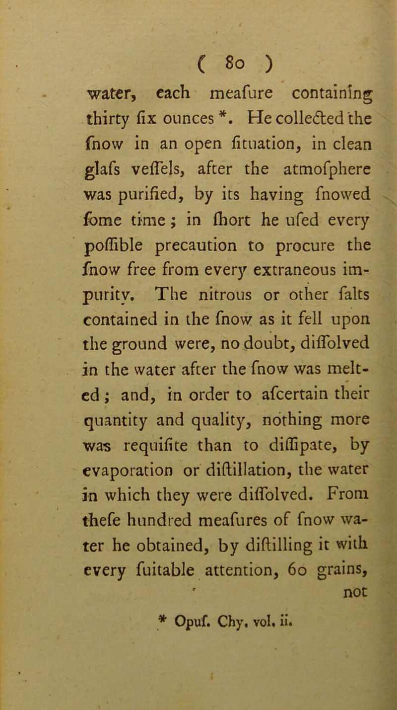 water, each meafure containing thirty fix ounces *. He collecfted the fnow in ,an open fituation, in clean glafs vefiels, after the atmofphere was purified, by its having fnowed fbme time; in fhort he ufed every poflible precaution to procure the fnow free from every extraneous im- purity. The nitrous or other falts contained in the fnow as it fell upon the ground were, no doubt, dififolved in the water after the fnow was melt- ed ; and, in order to afeertain their quantity and quality, nothing more was requifite than to diflipate, by evaporation or diftillation, the water in which they were diffolved. From thefe hundred meafures of fnow wa- ter he obtained, by diftilling it with every fuitable attention, 6o grains, ' not * Opuf. Chy, vol. ii.