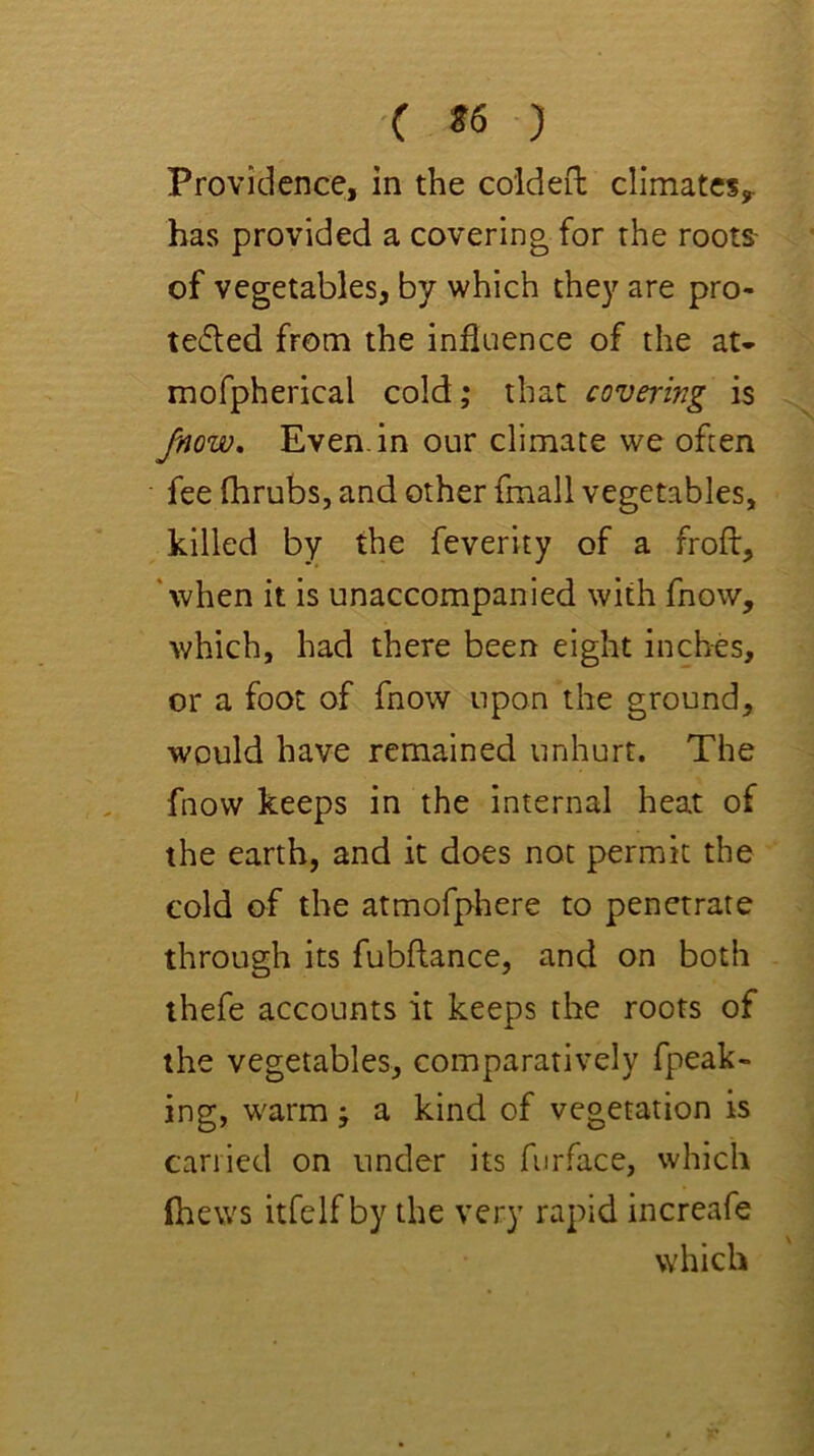 •C *6 ) Providence, in the coideft climates^ has provided a covering for the roots- of vegetables, by which they are pro- te6led from the influence of the at- mofpherical cold; that covering is Jnow, Even, in our climate we often fee fhrubs, and other fmall vegetables, killed by the feverity of a froft, 'when it is unaccompanied with fnow, which, had there been eight inches, or a foot of fnow upon the ground, •would have remained unhurt. The fnow keeps in the internal heat of the earth, and it does not permit the cold of the atmofphere to penetrate through its fubflance, and on both thefe accounts it keeps the roots of the vegetables, comparatively fpeak- ing, warm; a kind of vegetation is carried on under its furface, which (hews itfelf by the very rapid increafe which