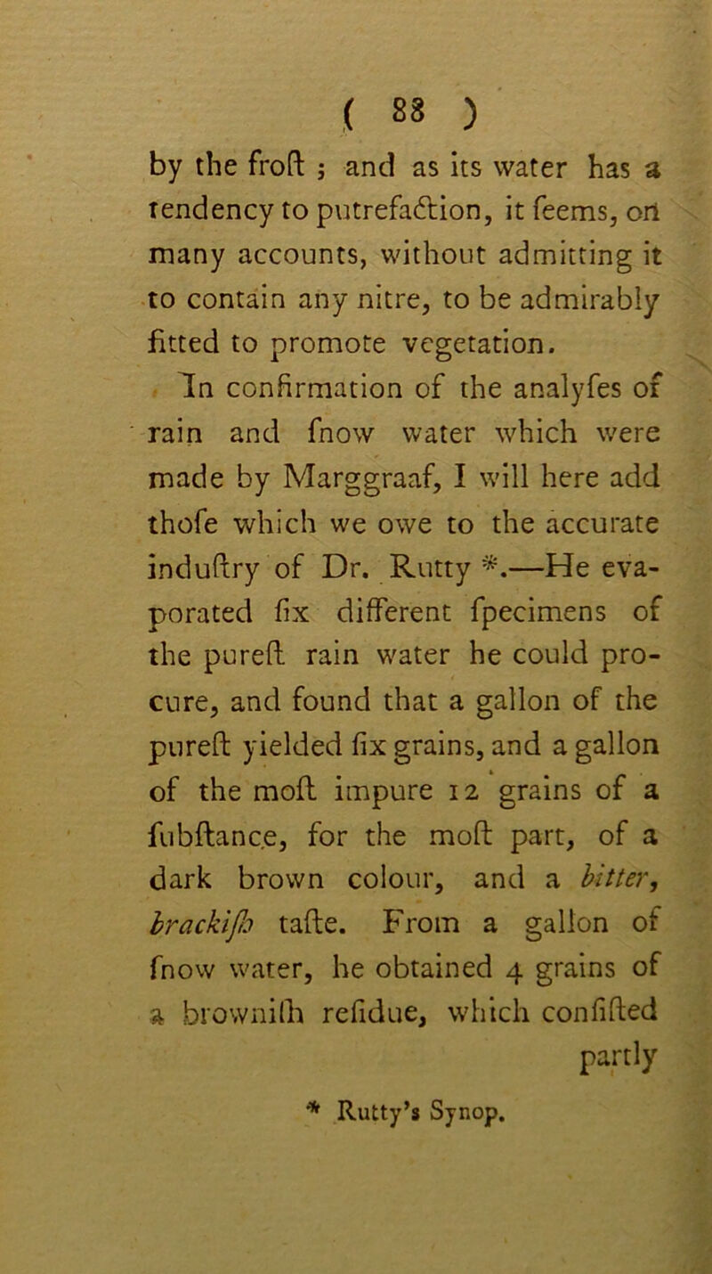 by the froft ; and as its water has a Tendency to putrefadlion, it Teems, oil many accounts, without admitting it to contain any nitre, to be admirably fitted to promote vegetation. In confirmation of the analyfes of rain and fnow water which were made by Marggraaf, I will here add thoTe which we owe to the accurate induftry of Dr. Rutty —He eva- porated fix different fpecimens of the purefl rain water he could pro- cure, and found that a gallon of the pureft yielded fix grains, and a gallon of the moil impure 12 grains of a fubftance, for the moft part, of a dark brown colour, and a hitter, hrackifo tafte. From a gallon of fnow water, he obtained 4 grains of a biownilh refidue, which confifted partly * Rutty’s Synop,