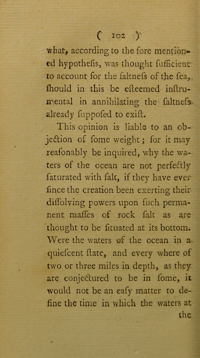 what^ according to the fore mention- ed hypothefis, was thought fufficienr to account for the faltnefs of the fea,, fhould in this be efteemed inftru- jT.ental in annihilating the* faltnefs. already fuppofed to exift. This opinion is liable to an ob- jeflion of fome weight; for it may reafonably be inquired, why the wa- ters of the ocean are not perfeflly faturated with fait, if they have ever fmce the creation been exerting their dilTolving powers upon fuch perma- nent mafles of rock fait as are thought to be lituated at its bottom; Were the waters of the ocean in a quiefcent Hate, and every where of two or three miles in depth, as they- are conjetlured to be in fome, it. would not be an eafy matter to de- fine the time in which the waters at the