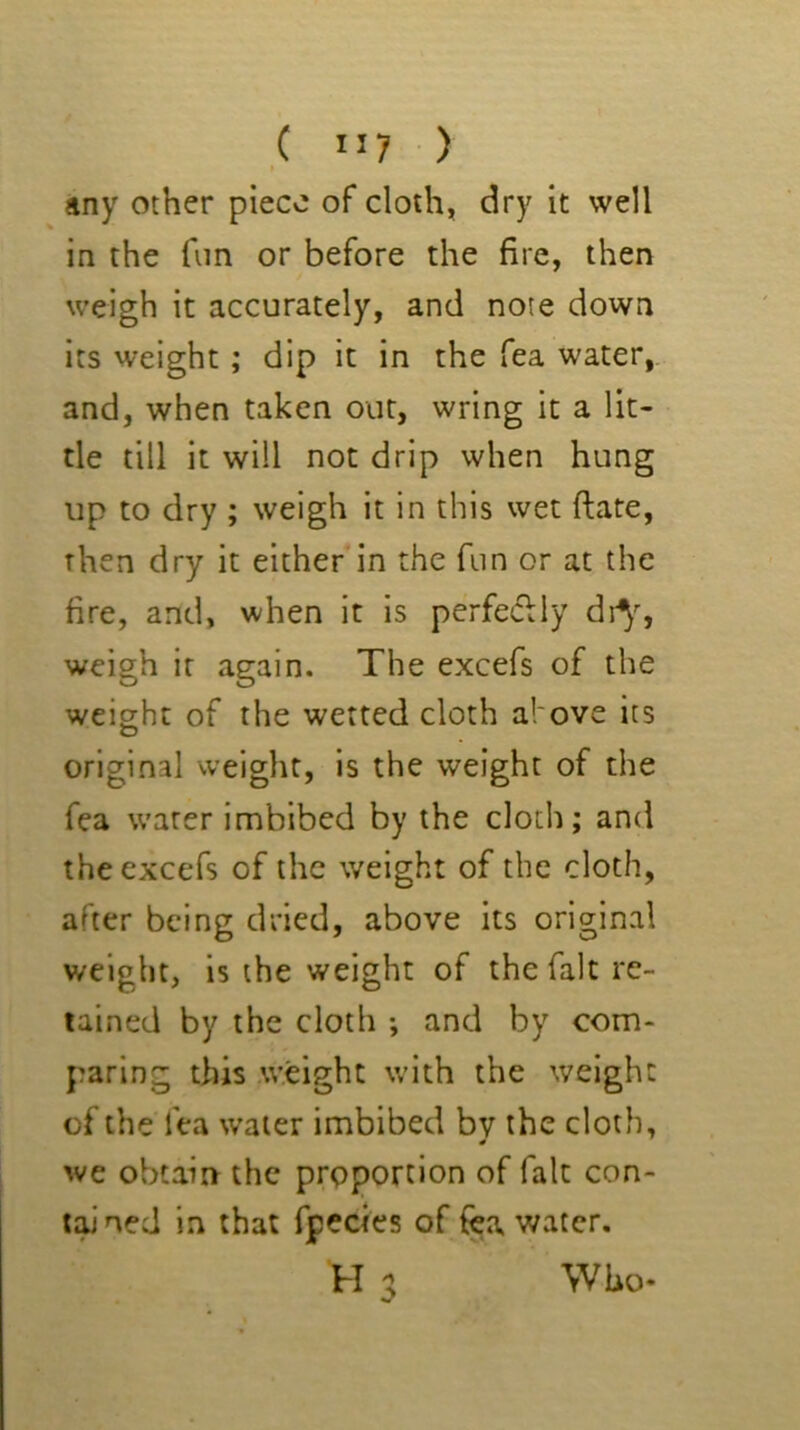 ,( ”7 ■ ) any other piece of cloth, dry it well in the fun or before the fire, then weigh it accurately, and note down its weight; dip it in the Tea water, and, when taken out, wring it a lit- tle till it will not drip when hung up to dry ; weigh it in this wet ftate, then dry it either in the fun or at the fire, and, when it is perfe<5Uy dr^^, weigh it again. The excefs of the weight of the wetted cloth afove its original weight, is the weight of the fea water imbibed by the cloth; and the excefs of the weight of the cloth, after being dried, above its original weight, is the weight of the fait re- tained by the cloth *, and by com- paring this .weight with the weight of the fea water imbibed by the cloth, we obtain the proportion of fait con- tjuned in that fpccies of fea water, H a Who-