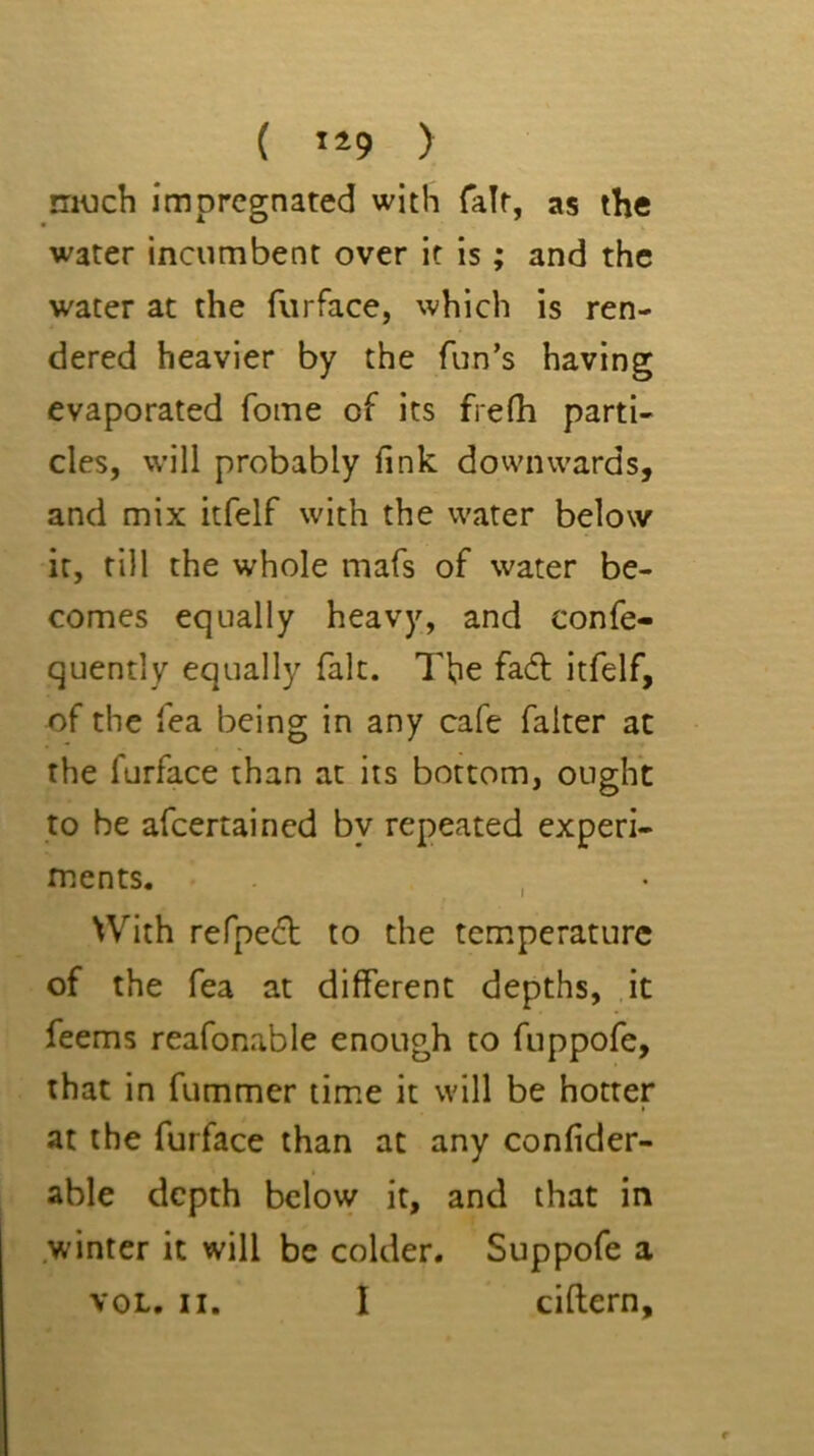 { ) much impregnated with fair, as the water incumbent over it is; and the water at the furface, which is ren- dered heavier by the fun’s having evaporated fome of its frefh parti- cles, will probably fink downwards, and mix itfelf with the water below it, till the whole mafs of water be- comes equally heavy, and confe- quently equally fait. The facfl itfelf, of the fea being in any cafe falter at the furface than at its bottom, ought to be afeertained by repeated experi- ments. , • With refpe^l; to the temperature of the fea at different depths, it feems reafonable enough to fuppofe, that in fummer time it will be hotter at the furface than at any confider- able depth below it, and that in .winter it will be colder. Suppofe a VOL. II. I ciftern.