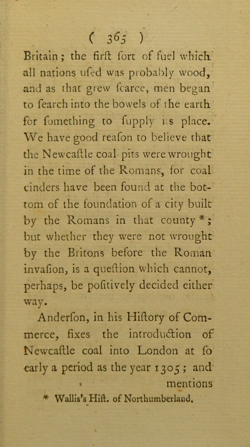 Britain; the firft fort of fuel whicli all nations ufed was probal:>ly wood, and as that grew fcarcc, men began to fearch into the bowels of the eartl^ for fomething to fupply iis place. We have good reafon to believe that the Newcaftle coal-pits were wrought in the time of the Romans, for coal tinders have been found at the bot-’ tom of the foundation of a city built by the Romans in that county *; but whether they were not wrought by the Britons before the Roman invafion, is a queftion which cannot, perhaps, be pofitively decided either way. Anderfon, in his Hiftory of Com- merce, fixes the introdudlion of Newcaftle coal into London at fo early a period as the year 1305 ; and' « mentions * Wallis’s Hlft. of Northumberland,