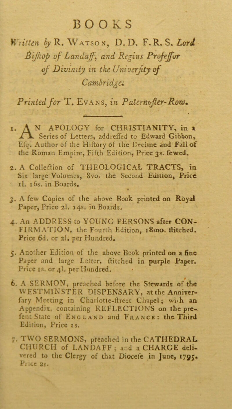 H'ntten bj R. Watson, D. D. F.R. S. Lord Bijhop of Landaff. and Regiixs ProftJftjT of Divinity in the Uniocrfity of Cambridge^. Printed for T. Evans, in Pcdemojler-Rora^ 1. A N APOLOGY for CHRISTIANITY, in a D\. Series of Letters, addrefled to E'iward Gibbon, F.lq. Author of the Hiftory of the Decline and Fall of the Roman Empire, Fifth Edition, Price 3s. fcwcd. 2. A Colleflion of THEOLOGICAL TRACTS, in Six large Volumes, 8vo. the Second Edition, Price il. 16s. in Boards. 3. A few Copies of the above Book printed on Royal Paper, Price 2I. 14s. in Boards- 4. An ADDRESS to YOUNG PERSONS after CON- FIRMATION, the Fourth Edition, iSino. ditched. Price 6d, or 2I. per Flundred. 5. Another Edition of the above Book printed on a 6ne Paper and large Letter, ditched in purple Paper. Price IS. or 4I. per Hundred, # 6. A SERMON, preached before the Stewards of the W ESTMINSTER DISPENSARY, at the Anniver- fary Meeting in Charlotie-ftreet Chapel; wjih an Appendix, containing REFLECTIONS on the prc-, fent State of England and France: the Third Edition, Price is. 7. TWO SERMONS, preached in the CATHEDRAL CHURCH of LANDAFF i and a CHARGE deli- vered to the Clergy of that Dioccfe in June, i79J« Price 21.