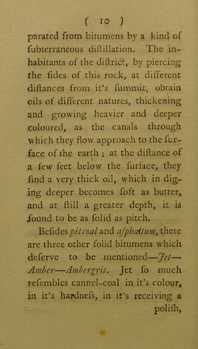 paratcd from bitumens by a kind of fubterraneous dirtillation. The in- habitants of the diftrid:, by piercing the fides of this rock, at different diftances from it’s fummii, obtain oils of different natures, thickening and growing heavier and deeper coloured, as the canals through which they flow,approach to the fur- face of the earth ; at the diftance of a few feet below the furface, they find a very thick oil, which in dig- ing deeper becomes foft as butter, and at ftill a greater depth, it is jbund to be as folid as pitch. Befidesy>//rW and ajphdttmy there are three other folid bitumens w’hich deferve to be mentioned—Jet— Amber—Ambergris. Jet fo much refembles cannel-coal in it’s colour, in it’s hardnefsj in it’s receiving a poll fit.