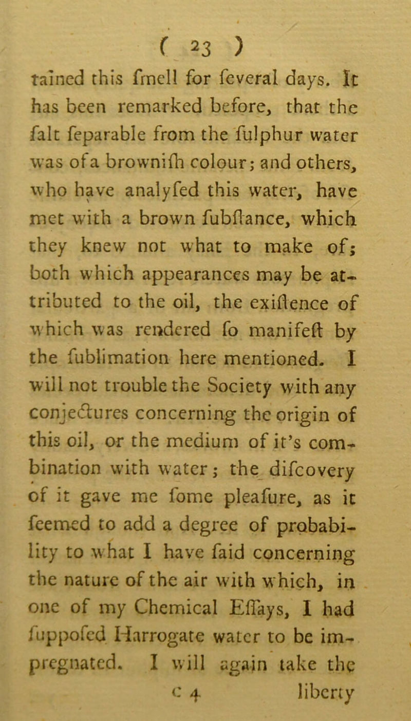 tamed this frnell for fcveral days. It has been remarked before, that the fait feparable from the 'fulphur water was of a brownifh colour; and others, who have analyfed this water, have met with a brown fubflance, which they knew not w'hat to make of; both which appearances may be at- tributed to the oil, the exigence of w hich was rendered fo manifeft by the fublimation here mentioned. I will not trouble the Society with any conjeeflures concerning the origin of this oil, or the medium of it’s com- bination with water; the difeovery of it gave me fome pleafure, as it feenned to add a degree of probabi- lity to w hat I have faid concerning the nature of the air wdth w hich, in one of my Chemical Eflays, I had fuppofed Harrogate water to be im- pregnated. I will again take the c 4 liberty