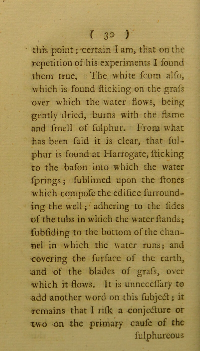 I this point; 'certain I am^ that on the repetition of his experiments I found them true. The white feum alfo, which is found fticking on the grafs over which the water flows, being gently dried, burns with the flame and fmell of fulphur. From what has been faid it is clear, that ful- phur is found at Harrogate, flicking to the bafon into which the w'ater fprings; fublimed upon the flones which compofe the edifice furround- ing the well;' adhering to the fides of the tubs in which the water flands; fubfiding to the bottom of the chan- nel in which the water runs; and •covering the furface of the earth, ;and of the blades of grafs, over which it flows. It is unneceflary to add another word on this fubjedt; it remains that I nlk a conjedurc or two on the primary caufc of the fulphureous