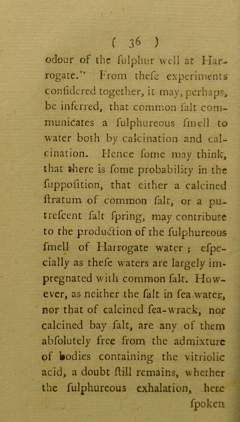 odour of the fulphur well at Har- rogate.” From thefe experiments confidered together, it may, perhaps, be inferred, that common fait com- municates a fulphureous fmell to water both by calcination and cal- cination. Hence fome may think, that frliere is fome probability in the fuppofition, that either a calcined ftratum of common fair, or a pu- trefeent fait fpring, may contribute to the produdion of the fulphureous fmell of Harrogate water ; efpe- cially as thefe waters are largely im- pregnated with common fair. How- ever, as neither the fait in fea wearer, nor that of calcined fea-wrack, nor calcined bay fait, are any of them abfolutely free from the admixture of bodies containing the vitriolic acid, a doubt ftill remains, whether the fulphureous exhalation, here fpoken