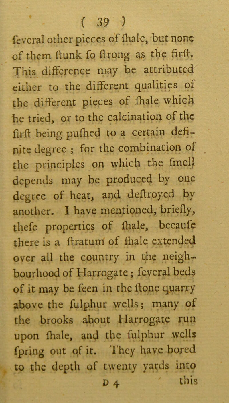 feveral other pieces of {hale, but none of them {\unk fo llrong a3 thefirfl. This difference may be attributed either to the different tj^ualities of the different pieces of fhale which he tried, or to the calcination of the hrft being pufhed to a certain defi- nite degree ; for the combination of the principles on which the fmelj depends may be produced by one degree of heat, and deftroyed by another. 1 have mentioned, briefly, thefe properties of {hale, becaufc there is a flratum of fliale extended over all the country in the neigh- bourhood of Harrogate; feyeral bed3 of it may be feen in the {tone (quarry above the fulphur wells; many of the brooks about Harrogate run upon {hale, and the fulphur wells fpring out of it. They have bored to the depth of twenty yards into D 4 ' this