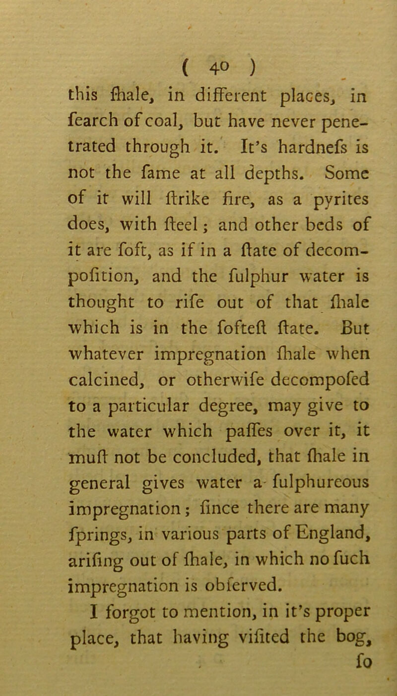 this fhale, in different placeSj in fearch of coal, but have never pene- trated through it. It’s hardnefs is not the fame at all depths. Some of it will ftrike fire, as a pyrites does, with fteel; and other beds of it are foft, as if in a ffate of decom- pofition, and the fulphur water is thought to rife out of that fliale which is in the foftefl. (late. But whatever impregnation fhale when calcined, or otherwife decompofed to a particular degree, may give to the water which paffes over it, it muff not be concluded, that fhale in general gives water a fulphureous impregnation; fince there are many fprings, in various parts of England, arifing out of fhale, in which no fuch impregnation is obferved. I forgot to mention, in it’s proper place, that having vifited the bog, fo