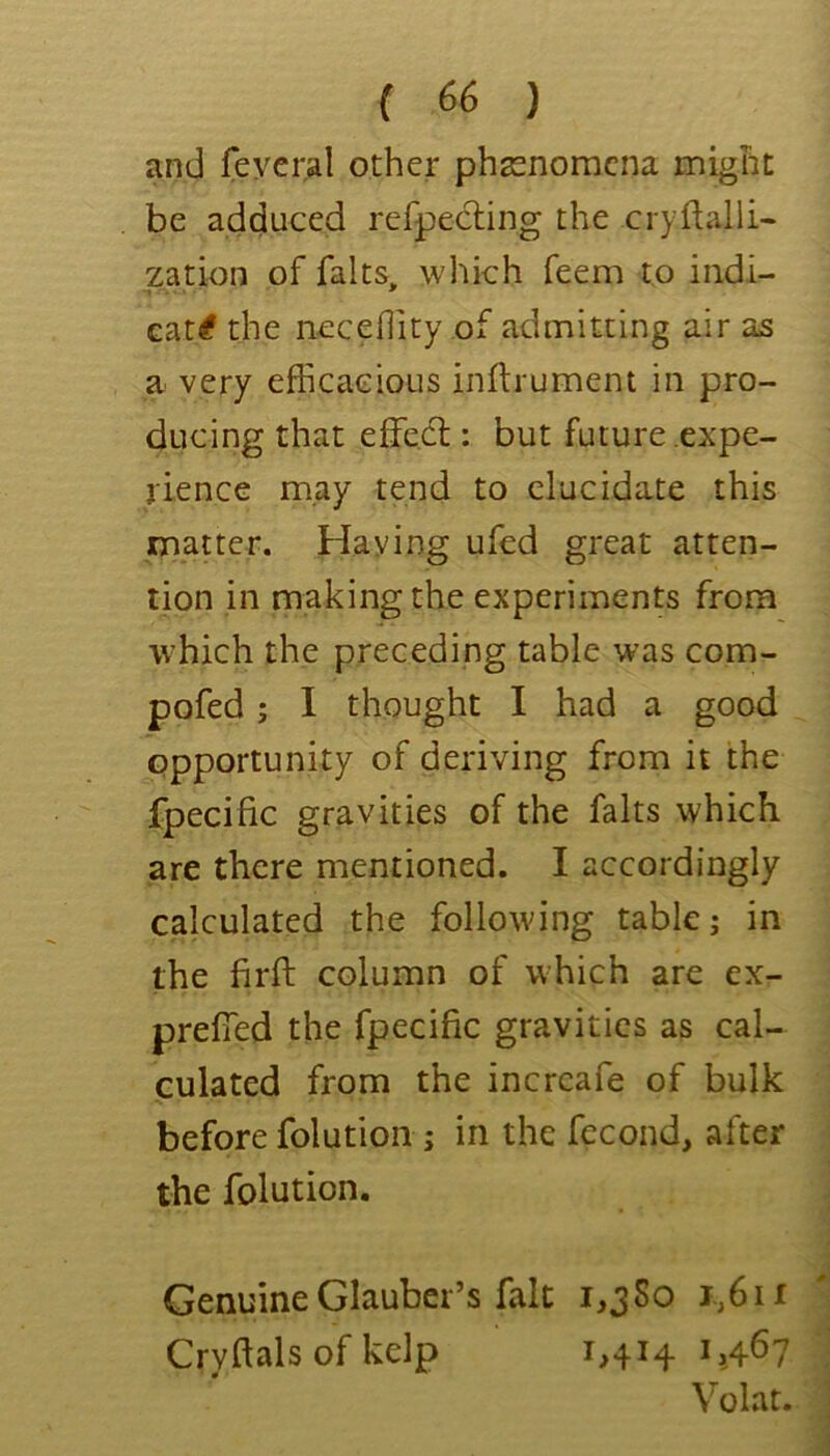 and feycral other phasnomcna might be adduced refpecling the cryflalli- zation of falts, wliich feem to indi- cditi the necefiity of admitting air as a very efficacious inflrumem in pro- ducing that effe,6l: but future .expe- rience may tend to elucidate this matter. Haying ufed great atten- tion in making the experiments from which the preceding table was com- pofed; I thought I had a good opportunity of deriving from it the fpecific gravities of the falts which are there mentioned. I accordingly calculated the following table; in the firft column of which are ex- prefTed the fpecific gravities as cal- culated from the incrcafe of bulk before folutioii; in the fecond, after the folution. Genuine Glauber’s fait i,jSo i,,6ii Crvftals of kelp 1,414 1,467 , Volar. 1