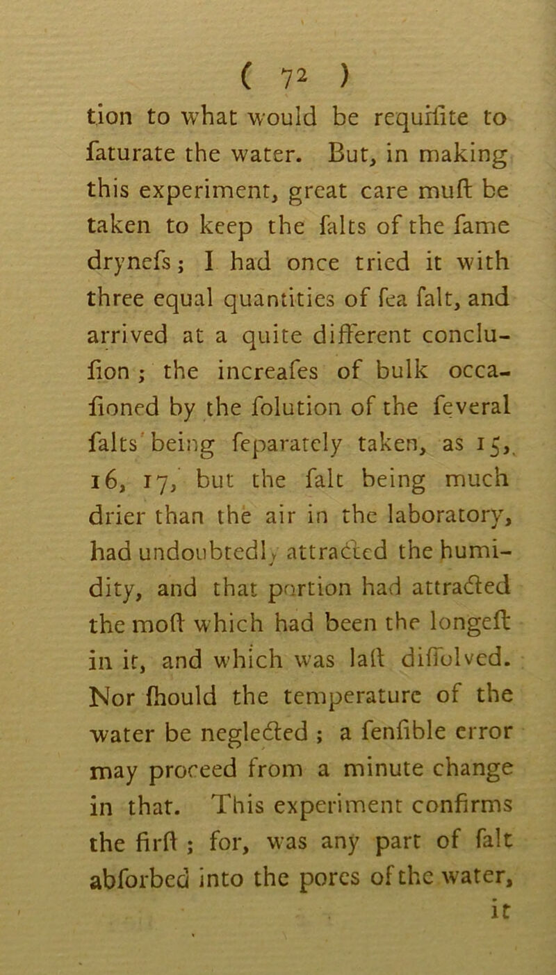 tion to what would be requrfite to faturate the water. But, in making this experiment, great care muft be taken to keep the falts of the fame drynefs; I had once tried it with three equal quantities of fea fait, and arrived at a quite different conclu- lion ; the increafes of bulk occa- lioned by the folution of the feveral falts'beiiig feparatcly taken, as 15, 16, 17, but the fait being much drier than the air in the laboratory, had undoubtedly attrac^lcd the humi- dity, and that portion had attra(5led the mod which had been the longed: in it, and wdiich was lad diffolvcd. Nor fhould the temperature of the water be negledted ; a fenfible error may proceed from a minute change in that. This experiment confirms the fil'd ; for, w-as any part of fait abforbed into the pores of the water.